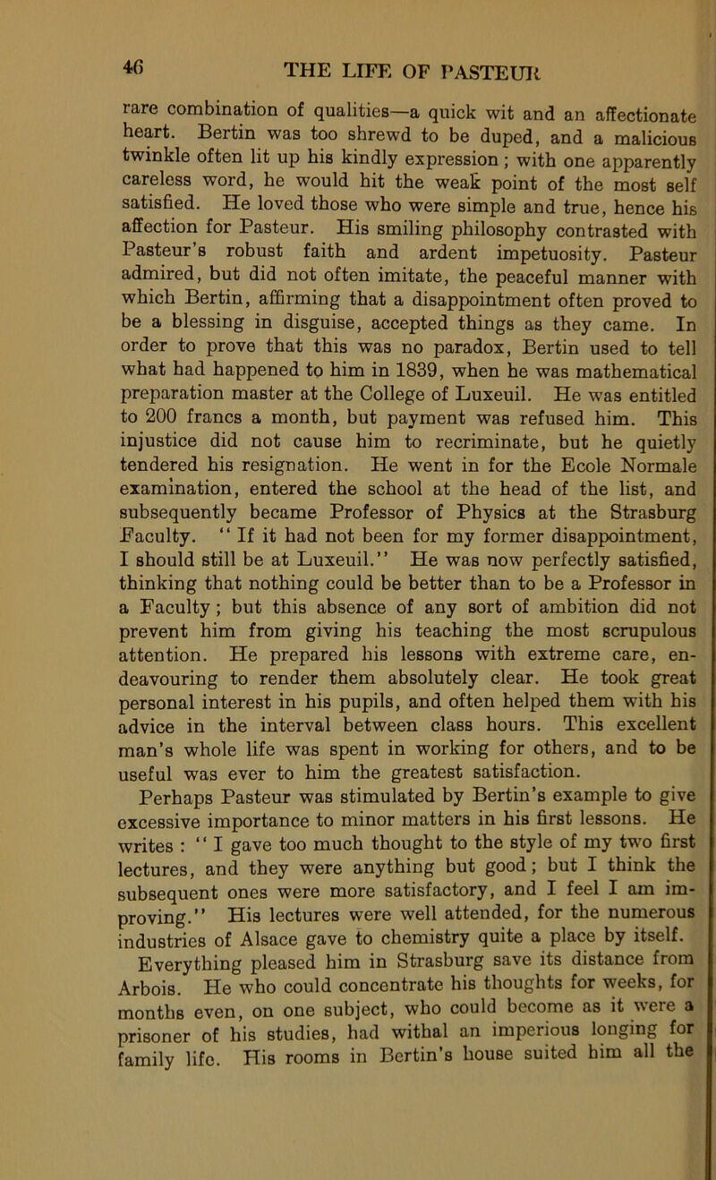 40 rare combination of qualities—a quick wit and an affectionate heart. Bertin was too shrewd to be duped, and a malicious twinkle often lit up his kindly expression ; with one apparently careless word, lie would hit the weak point of the most self satisfied. He loved those who were simple and true, hence his affection for Pasteur. His smiling philosophy contrasted with Pasteur s robust faith and ardent impetuosity. Pasteur admired, but did not often imitate, the peaceful manner with which Bertin, affirming that a disappointment often proved to be a blessing in disguise, accepted things as they came. In order to prove that this was no paradox, Bertin used to tell what had happened to him in 1839, when he was mathematical préparation master at the College of Luxeuil. He was entitled to 200 francs a month, but payment was refused him. This injustice did not cause him to recriminate, but he quietly tendered his résignation. He went in for the Ecole Normale examination, entered the school at the head of the list, and subsequently became Professor of Physics at the Strasburg Faculty. “If it had not been for my former disappointment, I should still be at Luxeuil.’’ He was now perfectly satisfied, thinking that nothing could be better than to be a Professor in a Faculty ; but this absence of any sort of ambition did not prevent him from giving his teaching the most scrupulous attention. He prepared his lessons with extreme care, en- deavouring to render them absolutely clear. He took great Personal interest in his pupils, and often helped them with his advice in the interval between class hours. This excellent man’s whole life was spent in working for others, and to be useful was ever to him the greatest satisfaction. Perhaps Pasteur was stimulated by Bertin’s example to give excessive importance to minor matters in his first lessons. He writes : “ I gave too much thought to the style of my two first lectures, and they were anything but good ; but I think the subséquent ones were more satisfactory, and I feel I am im- provmg.’’ His lectures were well attended, for the numerous industries of Alsace gave to chemistry quite a place by itself. Everything pleased him in Strasburg save its distance from Arbois. He who could concentrate his thoughts for weeks, for months even, on one subject, who could become as it were a prisoner of his studies, had withal an imperious longing for family life. His rooms in Bertin’s house suited him ail the