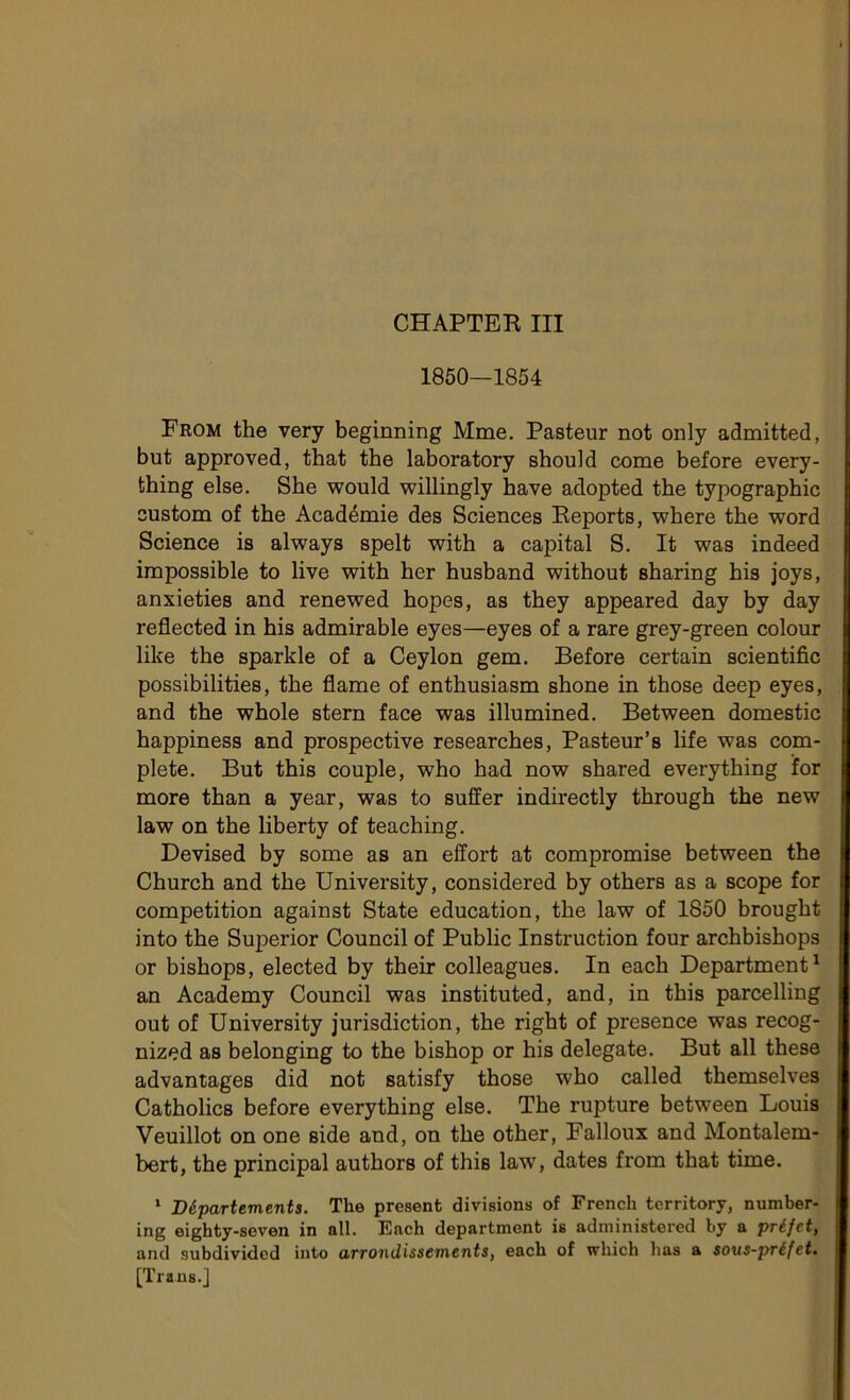 1850—1854 From the very beginning Mme. Pasteur not only admitted, but approved, that the laboratory sbould corne before every- thing else. She would willingly hâve adopted the typographie custom of the Académie des Sciences Reports, where the word Science is always spelt with a capital S. It was indeed impossible to live with her husband without sharing his joys, anxieties and renewed hopes, as they appeared day by day reflected in his admirable eyes—eyes of a rare grey-green colour like the sparkle of a Ceylon gem. Before certain scientific possibilités, the flame of enthusiasm shone in those deep eyes, and the whole stern face was illumined. Between domestic happiness and prospective researches, Pasteur’s life was com- plété. But this couple, who had now shared everything for more than a year, was to suffer indirectly through the new law on the liberty of teaching. Devised by some as an effort at compromise between the Church and the University, considered by others as a scope for compétition against State éducation, the law of 1850 brought into the Superior Council of Public Instruction four archbishops or bishops, elected by their colleagues. In each Department1 an Academy Council was instituted, and, in this parcelling out of University jurisdiction, the right of presence was recog- nized as belonging to the bishop or his delegate. But ail these advantages did not satisfy those who called themselves Catholics before everything else. The rupture between Louis Veuillot on one aide and, on the other, Falloux and Montalem- bert, the principal authors of this law, dates from that time. 1 Départements. The présent divisions of French territory, number- ing eighty-seven in ail. Ench department is administered by a préfet, and subdividcd into arrondissements, each of which lias a sous-préfet. [Traus.]