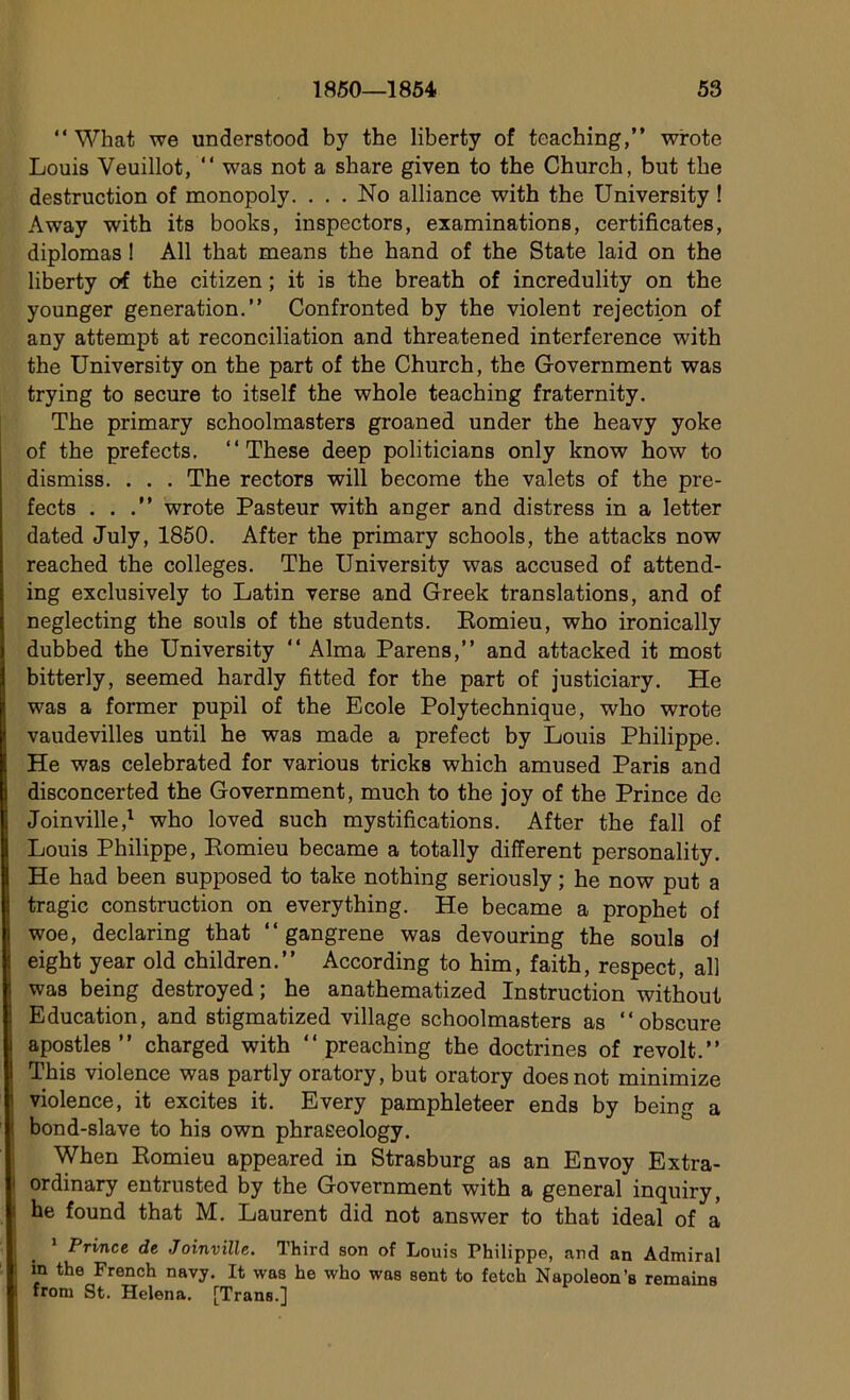 “ What we understood by the liberty of teaching,” wrote Louis Veuillot, “ was not a share given to the Church, but the destruction of monopoly. ... No alliance with the University ! Away with its books, inspectors, examinations, certificates, diplomas ! Ail that means the hand of the State laid on the liberty of the citizen ; it is the breath of incredulity on the younger génération.” Confronted by the violent rejection of any attempt at réconciliation and threatened interférence with the University on the part of the Church, the Government was trying to secure to itself the whole teaching fraternity. The primary schoolmasters groaned under the heavy yoke of the prefects. ‘‘These deep politicians only know how to dismiss. . . . The rectors will become the valets of the pre- fects . . .” wrote Pasteur with anger and distress in a Ietter dated July, 1850. After the primary schools, the attacks now reached the colleges. The University was accused of attend- ing exclusively to Latin verse and Greek translations, and of neglecting the soûls of the students. Eomieu, who ironically dubbed the University “ Alma Parens,” and attacked it most bitterly, seemed hardly fitted for the part of justiciary. He was a former pupil of the Ecole Polytechnique, who wrote vaudevilles until he was made a prefect by Louis Philippe. He was celebrated for various tricks which amused Paris and disconcerted the Government, much to the joy of the Prince de Joinville,1 who loved such mystifications. After the fall of Louis Philippe, Eomieu became a totally different personality. He had been supposed to take nothing seriously ; he now put a tragic construction on everything. He became a prophet of woe, declaring that “gangrené was devouring the soûls of eight year old children.” According to him, faith, respect, ail was being destroyed ; he anathematized Instruction without Education, and stigmatized village schoolmasters as “obscure apostles ” charged with “ preaching the doctrines of revoit.” This violence was partly oratory, but oratory doesnot minimize violence, it excites it. Every pamphleteer ends by being a bond-slave to his own phraeeology. When Eomieu appeared in Strasburg as an Envoy Extra- ordinary entrusted by the Government with a general inquiry, he found that M. Laurent did not answer to that idéal of a 1 Prince de Joinville. Third son of Louis Philippe, and an Admirai in the French navy. It was he who was sent to fetch Napoléon’s remains from St. Helena. [Trans.]