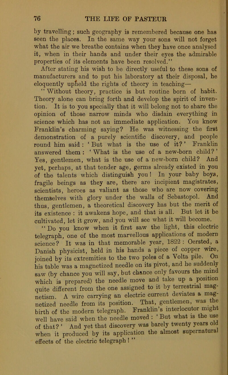 by travelling ; such geography is remembered because one has seen the places. In the same way yonr sons will not forget wbat the air we breathe contains when they hâve once analysed it, when in their hands and under their eyes the admirable properties of its éléments hâve been resolved.” After stating his wish to be directly useful to these sons of manufacturers and to put his laboratory at their disposai, he eloquently uplield the rights of theory in teaching— “ Without theory, practice is but routine born of habit. Theory alone can bring forth and develop the spirit of inven- tion. It is to you specially that it will belong not to share the opinion of those narrow minds who disdain everything in science which has not an immédiate application. You know Franklin’s charming saying? He was witnessing the first démonstration of a purely scientific discovery, and people round him said : * But what is the use of it? ’ Franklin answered them : ‘ What is the use of a new-born child ? ’ Yes, gentlemen, what is the use of a new-born child? And yet, perhaps, at that tender âge, germs already existed in you of the talents which distinguish you ! In your baby boys, fragile beings as they are, there are incipient magistrates, scientists, heroes as valiant as those who are now covering themSelves with glory under the walls of Sébastopol. And thus, gentlemen, a theoretical discovery has but the merit of its existence ; it awakens hope, and that is ail. But let it be cultivated, let it grow, and you will see what it will become. “Do you know when it first saw the light, this electric telegraph, one of the most marvellous applications of modem science? It was in that mémorable year, 1822 : Oersted, a Danish physicist, held in his hands a piece of copper wire, joined by its extremities to the two pôles of a Volta pile. On his table was a magnetized needle on its pivot, and he suddenly saw (by chance you will say, but chance only favours the mind which is prepared) the needle move and take up a position quite different from the one assigned to it by terrestrial mag- netism. A wire carrying an electric current deviates a mag- netized needle from its position. That, gentlemen, was the birth of the modem telegraph. Franklin’s mterlocutor might well hâve said when the needle moved : ‘ But what is the use of that? ’ And yet that discovery was barely twenty years old when it produced by its application the almost supernatura effects of the electric telegraph !