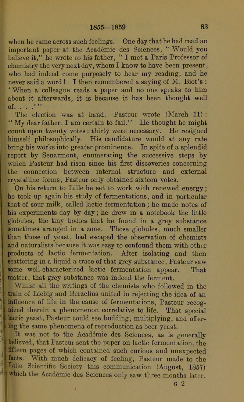 when he came across such feelings. One day that he had read an important paper at the Académie des Sciences, “ Would you believe it,” he wrote to his father, “ I met a Paris Professor of chemistry the very next day, whom I know to hâve been présent, who had indeed corne purposely to hear my reading, and he never said a word ! I then remembered a saying of M. Biot’s : ' When a colleague reads a paper and no one speaks to him about it afterwards, it is because it has been thought well [ le Ci Ü *\ *1 tii' The élection was at hand. Pasteur wrote (March 11) : “ My dear father, I am certain to fail.” He thought he might count upon twenty votes ; thirty were necessary. He resigned himself philosophically. His candidature would at any rate bring his works into greater prominence. In spite of a splendid report by Senarmont, enumerating the successive steps by which Pasteur had risen since his first discoveries concerning the connection between internai structure and external crystalline forms, Pasteur only obtained sixteen votes. On his return to Lille he set to work with renewed energy ; he took up again his study of fermentations, and in particular that of sour milk, called lactic fermentation ; he made notes of his experiments day by day ; he drew in a notebook the little globules, the tiny bodies that he found in a grey substance sometimes aranged in a zone. Those globules, much smaller than those of yeast, had escaped the observation of chemists and naturalists because it was easy to confound them with other products of lactic fermentation. After isolating and then scattering in a liquid a trace of that grey substance, Pasteur saw some well-characterized lactic fermentation appear. That matter, that grey substance was indeed the ferment. Whilst ail the writings of the chemists who followed in the train of Liebig and Berzelius united in rejecting the idea of an influence of life in the cause of fermentations, Pasteur recog- nized therein a phenomenon corrélative to life. That spécial lactic yeast, Pasteur could see budding, multiplying, and offer- ing the same phenomena of reproduction as beer yeast. It was not to the Académie des Sciences, as is generally believed, that Pasteur sent the paper on lactic fermentation, the fifteen pages of which contained such curious and unexpected facts. With much delicacy of feeling, Pasteur made to the Lille Scientific Society this communication (August, 1857) which the Académie des Sciences only saw three months later. o, 2