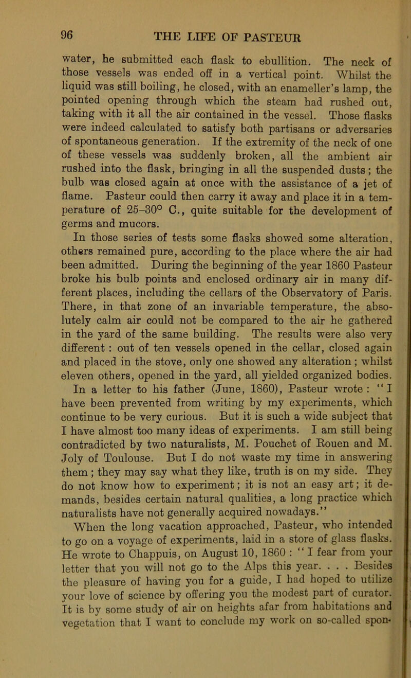 water, he submitted each flask to ébullition. The neck of those vessels was ended off in a vertical point. Whilst the liquid was still boiling, he closed, with an enameller’s lamp, the pointed opening through which the steam had rushed out, taking with it ail the air contained in the vessel. Those flasks were indeed calculated to satisfy both partisans or adversaries of spontaneous génération. If the extremity of the neck of one of these vessels was suddenly broken, ail the ambient air rushed into the flask, bringing in ail the suspended dusts ; the bulb was closed again at once with the assistance of a jet of flame. Pasteur could then carry it away and place it in a tem- pérature of 25-30° C., quite suitable for the development of germs and mucors. In those sériés of tests some flasks showed some alteration, others remained pure, according to the place where the air had been admitted. During the beginning of the year 1860 Pasteur broke his bulb points and enclosed ordinary air in many dif- ferent places, including the cellars of the Observatory of Paris. There, in that zone of an invariable température, the abso- lutely calm air could not be compared to the air he gathered in the yard of the same building. The results were also very different : out of ten vessels opened in the cellar, closed again and placed in the stove, only one showed any alteration ; whilst eleven others, opened in the yard, ail yielded organized bodies. In a letter to his father (June, 1860), Pasteur wrote : “I hâve been prevented from writing by my experiments, which continue to be very curious. But it is such a wide subject that I hâve almost too many ideas of experiments. I am still being contradicted by two naturalists, M. Pouchet of Rouen and M. Joly of Toulouse. But I do not waste my time in answering them ; they may say what they like, truth is on my side. They do not know how to experiment ; it is not an easy art ; it de- manda, besides certain natural qualities, a long practice which naturalists hâve not generally acquired nowadays.” When the long vacation approached, Pasteur, who intended to go on a voyage of experiments, laid in a store of glass flasks. He wrote to Chappuis, on August 10, 1860 : “ I fear from your letter that you will not go to the Alps this year. . . . Besides the pleasure of having you for a guide, I had hoped to utilize your love of science by offering you the modest part of curator. It is by some study of air on heights afar from habitations and végétation that I want to conclude my work on so-called spon-