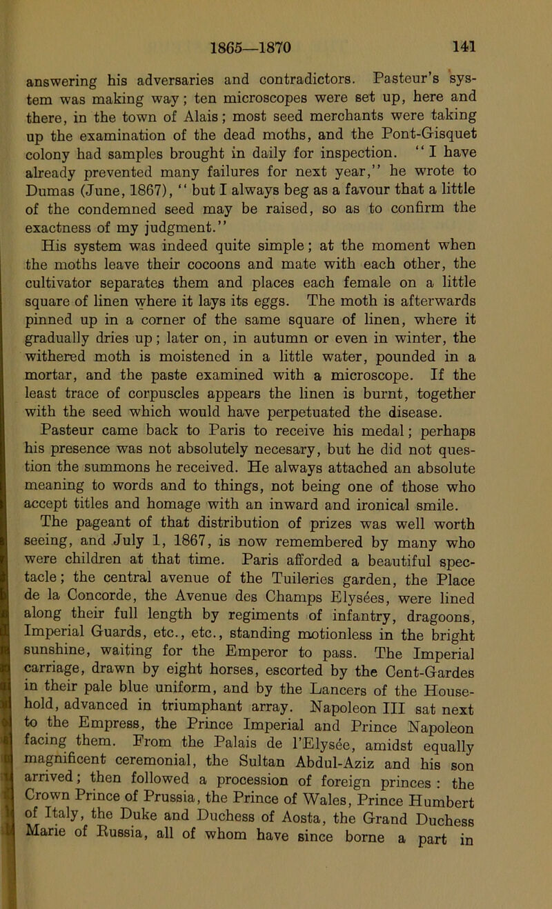 answering his adversaries and contradictors. Pasteur’s Sys- tem was making way ; ten microscopes were set up, here and there, in the town of Alais ; most seed merchants were taking up the examination of the dead moths, and the Pont-Gisquet colony had samples brought in daily for inspection. “ I hâve already prevented many failures for next year,” he wrote to Dumas (June, 1867), “ but I always beg as a favour that a little of the condemned seed may be raised, so as to confirm the exactness of my judgment.” His System was indeed quite simple ; at the moment when the moths leave their cocoons and mate with each other, the cultivator séparâtes them and places each female on a little square of linen where it lays its eggs. The moth is afterwards pinned up in a corner of the same square of linen, where it gradually dries up ; later on, in autumn or even in winter, the withered moth is moistened in a little water, pounded in a mortar, and the paste examined with a microscope. If the least trace of corpuscles appears the linen is burnt, together with the seed which would hâve perpetuated the disease. Pasteur came back to Paris to receive his medal ; perhaps his presence was not absolutely necesary, but he did not ques- tion the summons he received. He always attached an absolute meaning to words and to things, not being one of those who accept titles and homage with an inward and ironical smile. The pageant of that distribution of prizes was well worth seeing, and July 1, 1867, is now remembered by many who were children at that time. Paris afforded a beautiful spec- tacle ; the central avenue of the Tuileries garden, the Place de la Concorde, the Avenue des Champs Elysées, were lined along their full length by régiments of infantry, dragoons, Impérial Guards, etc., etc., standing motionless in the bright sunshine, waiting for the Emperor to pass. The Impérial carriage, drawn by eight horses, escorted by the Cent-Gardes in their pale blue uniform, and by the Lancers of the House- hold, advanced in triumphant array. Napoléon III sat next to the Empress, the Prince Impérial and Prince Napoléon facing them. From the Palais de l’Elysée, amidst equally magnificent cérémonial, the Sultan Abdul-Aziz and his son arrived ; then followed a procession of foreign princes : the Crown Prince of Prussia, the Prince of Wales, Prince Humbert of Italy, the Duke and Duchess of Aosta, the Grand Duchess Marie of Eussia, ail of whom hâve since borne a part in