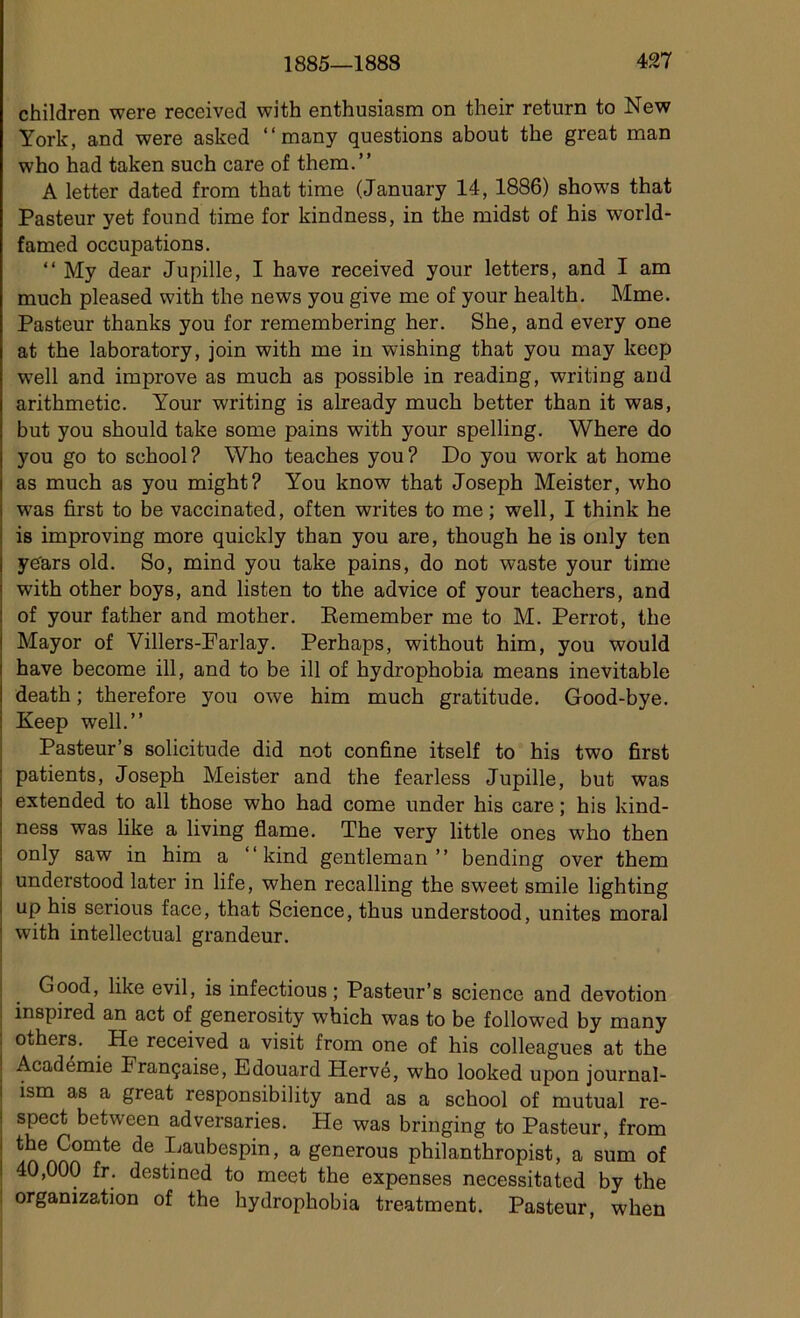 children were received with enthusiasm on their return to New York, and were asked “ many questions about the great man who had taken such care of them.” A letter dated from that tirae (January 14, 1886) shows that Pasteur yet found time for kindness, in the midst of his world- famed occupations. “ My dear Jupille, I hâve received your letters, and I am much pleased with the news you give me of your health. Mme. Pasteur thanks you for remembering her. She, and every one at the laboratory, join with me in wishing that you may keep well and improve as much as possible in reading, writing and arithmetic. Your writing is already much better than it was, but you should take some pains with your spelling. Where do you go to school? Who teaches you? Do you work at home as much as you might? You know that Joseph Meister, who was first to be vaccinated, often writes to me ; well, I think he is improving more quickly than you are, though he is only ten ye'ars old. So, mind you take pains, do not waste your time with other boys, and listen to the advice of your teachers, and of your father and mother. Remember me to M. Perrot, the Mayor of Villers-Farlay. Perhaps, without him, you would hâve become ill, and to be ill of hydrophobia means inévitable death ; therefore you owe him much gratitude. Good-bye. Keep well.” Pasteur’s solicitude did not confine itself to his two first patients, Joseph Meister and the fearless Jupille, but was extended to ail those who had corne under his care ; his kind- ness was like a living flame. The very little ones who then only saw in him a ‘‘kind gentleman” bending over them understood later in life, when recalling the sweet smile lighting up his serious face, that Science, thus understood, unités moral with intellectual grandeur. Good, like evil, is infectious ; Pasteur’s science and dévotion inspired an act of generosity which was to be followed by many others. He received a visit from one of his colleagues at the Académie Française, Edouard Hervé, who looked upon journal- ism as a great responsibility and as a school of mutual re- spect between adversaries. He was bringing to Pasteur, from the Comte de Laubespin, a generous philanthropist, a sum of 40,000 fr. destined to meet the expenses necessitated by the organization of the hydrophobia treatment. Pasteur, when