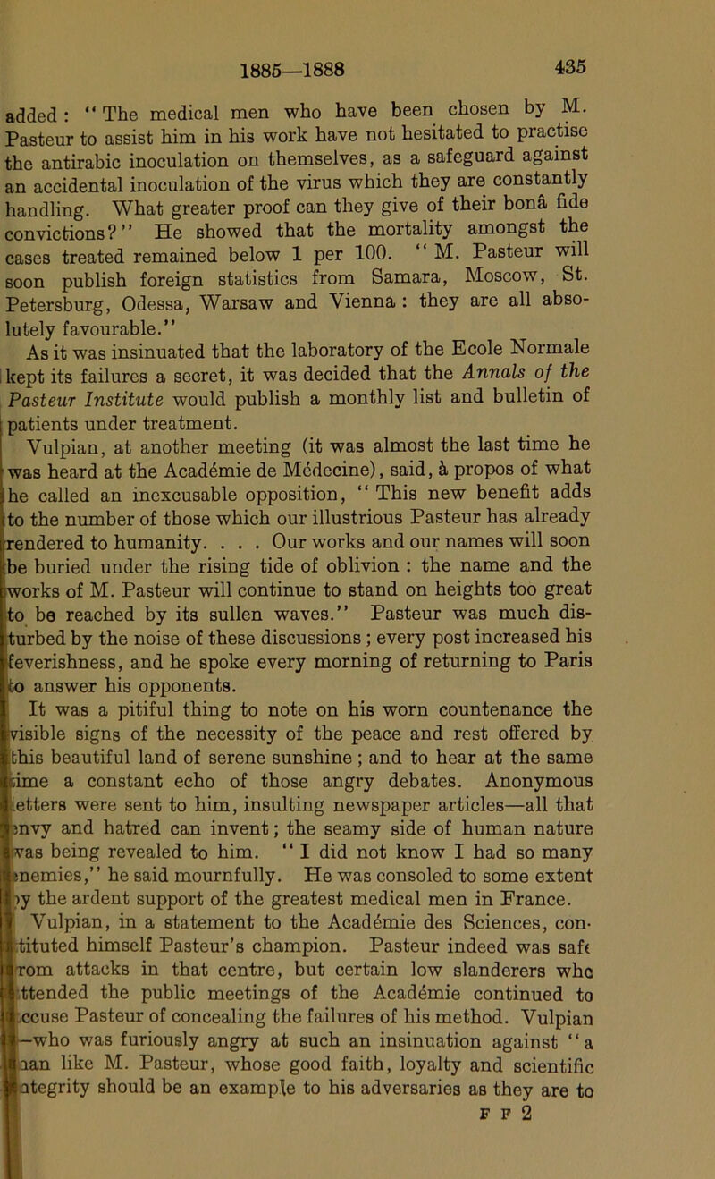 added : “ The medical men who hâve been chosen by M. Pasteur to assist him in his work hâve not hesitated to practise the antirabic inoculation on themselves, as a safeguard against an accidentai inoculation of the virus which they are constantly handling. What greater proof can they give of their bonâ fide convictions?” Hc showed that the mortality amongst the cases treated remained below 1 per 100. “ M. Pasteur will soon publish foreign statistics from Samara, Moscow, St. Petersburg, Odessa, Warsaw and Vienna : they are ail abso- lutely favourable.” As it was insinuated that the laboratory of the Ecole Normale kept its failures a secret, it was decided that the Annals of the Pasteur Institute would publish a monthly list and bulletin of patients under treatment. Vulpian, at another meeting (it was almost the last time he was heard at the Académie de Médecine), said, à propos of what he called an inexcusable opposition, “ This new benefit adds to the number of those which our illustrious Pasteur has already frendered to humanity. . . . Our works and our names will soon ïbe buried under the rising tide of oblivion : the name and the iworks of M. Pasteur will continue to stand on heights too great to be reached by its sullen waves.” Pasteur was much dis- Iturbed by the noise of these discussions ; every post increased his feverishness, and he spoke every morning of returning to Paris to answer his opponents. It was a pitiful thing to note on his worn countenance the visible signs of the necessity of the peace and rest offered by this beautiful land of serene sunshine ; and to hear at the same cime a constant écho of those angry debates. Anonymous .etters were sent to him, insulting newspaper articles—ail that mvy and hatred can invent ; the seamy side of human nature vas being revealed to him. “ I did not know I had so many menues,” he said mournfully. He was consoled to some extent r>y the ardent support of the greatest medical men in France. Vulpian, in a statement to the Académie des Sciences, con- tituted himself Pasteur’s champion. Pasteur indeed was saft |>m attacks in that centre, but certain low slanderers whc ;ended the public meetings of the Académie continued to cuse Pasteur of concealing the failures of his method. Vulpian who was furiously angry at such an insinuation against ‘‘a m like M. Pasteur, whose good faith, loyalty and scientific tegrity should be an example to his adversaries as they are to F F 2