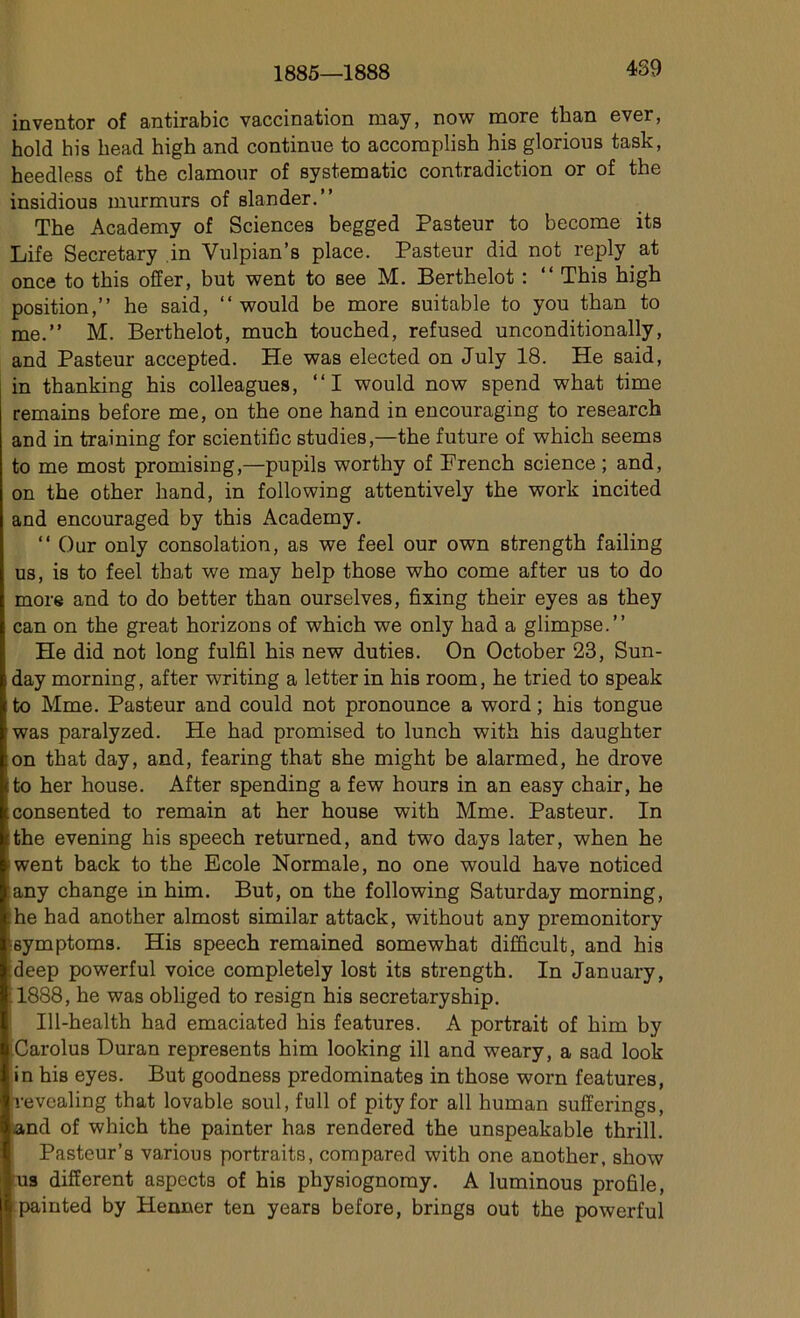 1885—1888 489 inventor of antirabic vaccination raay, now more than ever, hold his liead high and continue to accoraplish his glorious task, heedless of the clamour of Systematic contradiction or of the insidious murmurs of slander.” The Academy of Sciences begged Pasteur to become its Life Secretary in Vulpian’s place. Pasteur did not reply at once to tbis offer, but went to see M. Berthelot : “ This high position,” he said, “ would be more suitable to you than to me.” M. Berthelot, much touched, refused unconditionally, and Pasteur accepted. He was elected on July 18. He said, in thanking his colleagues, ‘‘I would now spend what time remains before me, on the one hand in encouraging to research and in training for scientific studies,—the future of which seems to me most promising,—pupils worthy of Prench science ; and, on the other hand, in foliowing attentively the work incited and encouraged by this Academy. “ Dur only consolation, as we feel our own strength failing us, is to feel that we may help those who corne after us to do more and to do better than ourselves, fixing their eyes as they can on the great horizons of which we only had a glimpse.” He did not long fulfil his new duties. On October 23, Sun- day morning, after writing a letter in his room, he tried to speak I to Mme. Pasteur and could not pronounce a word ; his tongue ;was paralyzed. He had promised to lunch with his daughter on that day, and, fearing that she might be alarmed, he drove tto her house. After spending a few hours in an easy chair, he consented to remain at her house with Mme. Pasteur. In rthe evening his speech returned, and two days later, when he went back to the Ecole Normale, no one would hâve noticed any change in him. But, on the following Saturday morning, he had another almost similar attack, without any premonitory 'symptoms. His speech remained somewhat difficult, and his deep powerful voice completely lost its strength. In January, ; 1888, he was obliged to resign his secretaryship. Ill-health had emaciated his features. A portrait of him by Carolus Duran représenta him looking ill and weary, a sad look in his eyes. But goodness prédominâtes in those worn features, revcaling that lovable soûl, full of pity for ail human sufferings, and of which the painter has rendered the unspeakable thrill. Pasteur’s various portraits, compared with one another, show us different aspects of his physiognomy. A luminous profile, painted by Henner ten years before, brings out the powerful