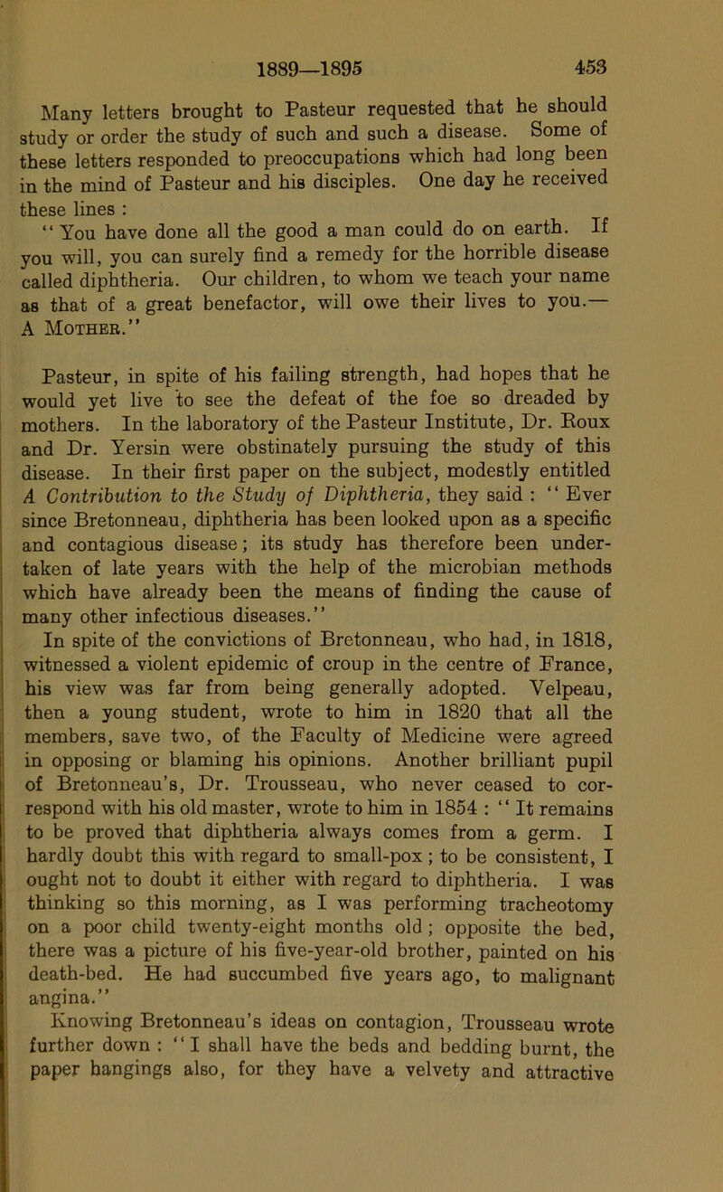 Many letters brought to Pasteur requested that he should study or order the study of such and such a disease. Some of these letters responded to préoccupations which had long been in the mind of Pasteur and his disciples. One day he received these lines : “ You hâve done ail the good a man could do on earth. If you will, you can surely find a remedy for the horrible disease called diphtheria. Our children, to whom we teach your name as that of a great benefactor, will owe their lives to you.— A Mother.” Pasteur, in spite of his failing strength, had hopes that he would yet live to see the defeat of the foe so dreaded by mothers. In the laboratory of the Pasteur Institute, Dr. Boux and Dr. Yersin were obstinately pursuing the study of this disease. In their first paper on the subject, modestly entitled A Contribution to the Studij of Diphtheria, they said : “ Ever since Bretonneau, diphtheria has been looked upon as a spécifie and contagious disease ; its study has therefore been under- taken of late years with the help of the microbian methods which hâve already been the means of finding the cause of many other infectious diseases.” In spite of the convictions of Bretonneau, who had, in 1818, witnessed a violent épidémie of croup in the centre of France, his view was far from being generally adopted. Velpeau, then a young student, wrote to him in 1820 that ail the members, save two, of the Faculty of Medicine were agreed in opposing or blaming his opinions. Another brilliant pupil of Bretonneau’s, Dr. Trousseau, who never ceased to cor- respond with his old master, wrote to him in 1854 : “ It remains to be proved that diphtheria always cornes from a germ. I hardly doubt this with regard to small-pox ; to be consistent, I ought not to doubt it either with regard to diphtheria. I was thinking so this morning, as I was performing tracheotomy on a poor child twenty-eight months old ; opposite the bed, there was a picture of his five-year-old brother, painted on his death-bed. He had succumbed five years ago, to malignant angina.” Knowing Bretonneau’s ideas on contagion, Trousseau wrote further down : “I shall hâve the beds and bedding burnt, the paper hangings also, for they hâve a velvety and attractive