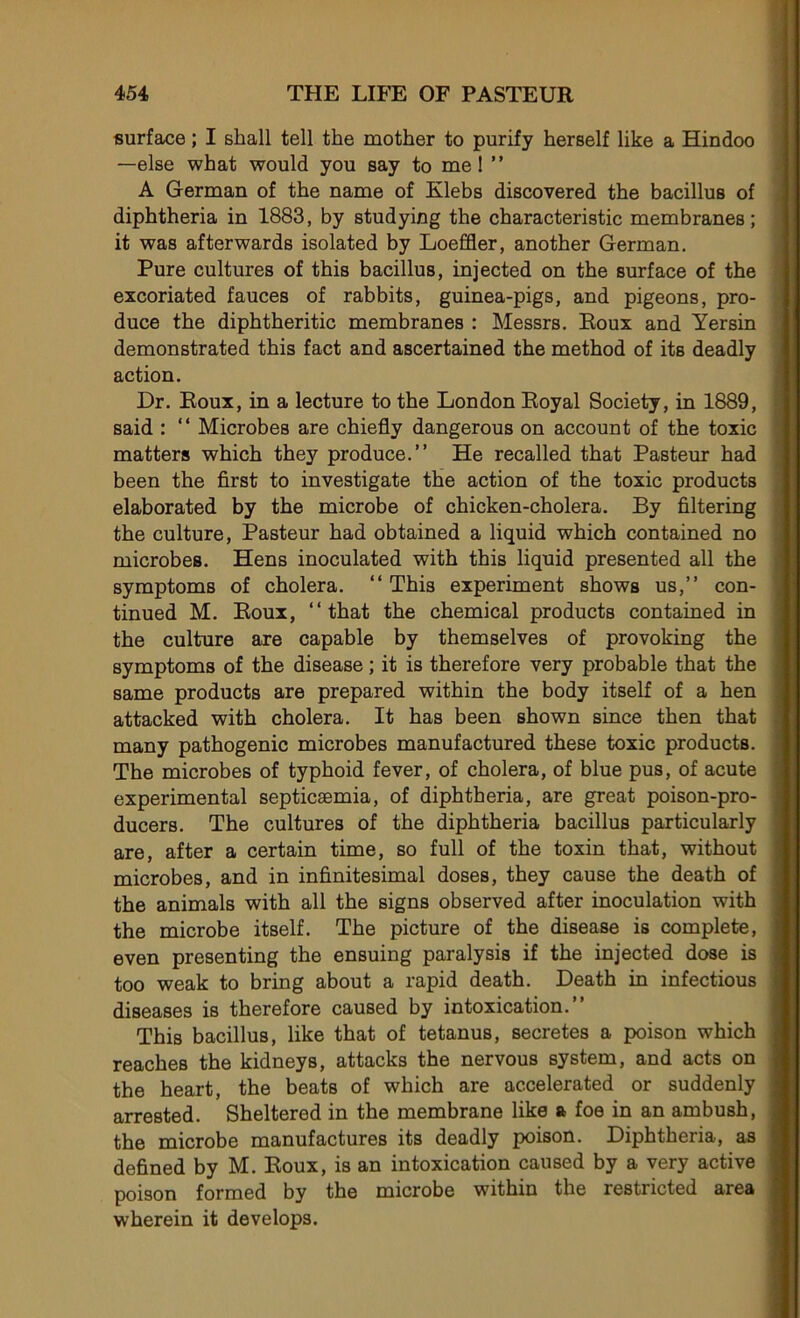 surface ; I shall tell the mother to purify herself like a Hindoo —else what would you say to me 1 ” A German of the name of Elebs discovered the bacillus of diphtheria in 1883, by studying the characteristic membranes; it was afterwards isolated by Loeffler, another German. Pure cultures of this bacillus, injected on the surface of the excoriated fauces of rabbits, guinea-pigs, and pigeons, pro- duce the diphtheritic membranes : Messrs. Roux and Yersin demonstrated this fact and ascertained the method of its deadly action. Dr. Roux, in a lecture to the London Royal Society, in 1889, said : “ Microbes are chiefly dangerous on account of the toxic matters which they produce.” He recalled that Pasteur had been the first to investigate the action of the toxic products elaborated by the microbe of chicken-cholera. By filtering the culture, Pasteur had obtained a liquid which contained no microbes. Hens inoculated with this liquid presented ail the symptoms of choiera. “ This experiment shows us,” con- tinued M. Roux, ‘‘that the Chemical products contained in the culture are capable by themselves of provoking the symptoms of the disease ; it is therefore very probable that the same products are prepared within the body itself of a hen attacked with choiera. It has been shown since then that many pathogenic microbes manufactured these toxic products. The microbes of typhoid fever, of choiera, of blue pus, of acute experimental septicæmia, of diphtheria, are great poison-pro- ducers. The cultures of the diphtheria bacillus particularly are, after a certain time, so full of the toxin that, without microbes, and in infinitésimal doses, they cause the death of the animais with ail the signs observed after inoculation with the microbe itself. The picture of the disease is complété, even presenting the ensuing paralysis if the injected dose is too weak to bring about a rapid death. Death in infectious diseases is therefore caused by intoxication. This bacillus, like that of tetanus, sécrétés a poison which reaches the kidneys, attacks the nervous system, and acts on the heart, the beats of which are ac.celerated or suddenly arrested. Sheltered in the membrane like a foe in an ambush, the microbe manufactures its deadly poison. Diphtheria, as defined by M. Roux, is an intoxication caused by a very active poison formed by the microbe within the restricted area wherein it develops.