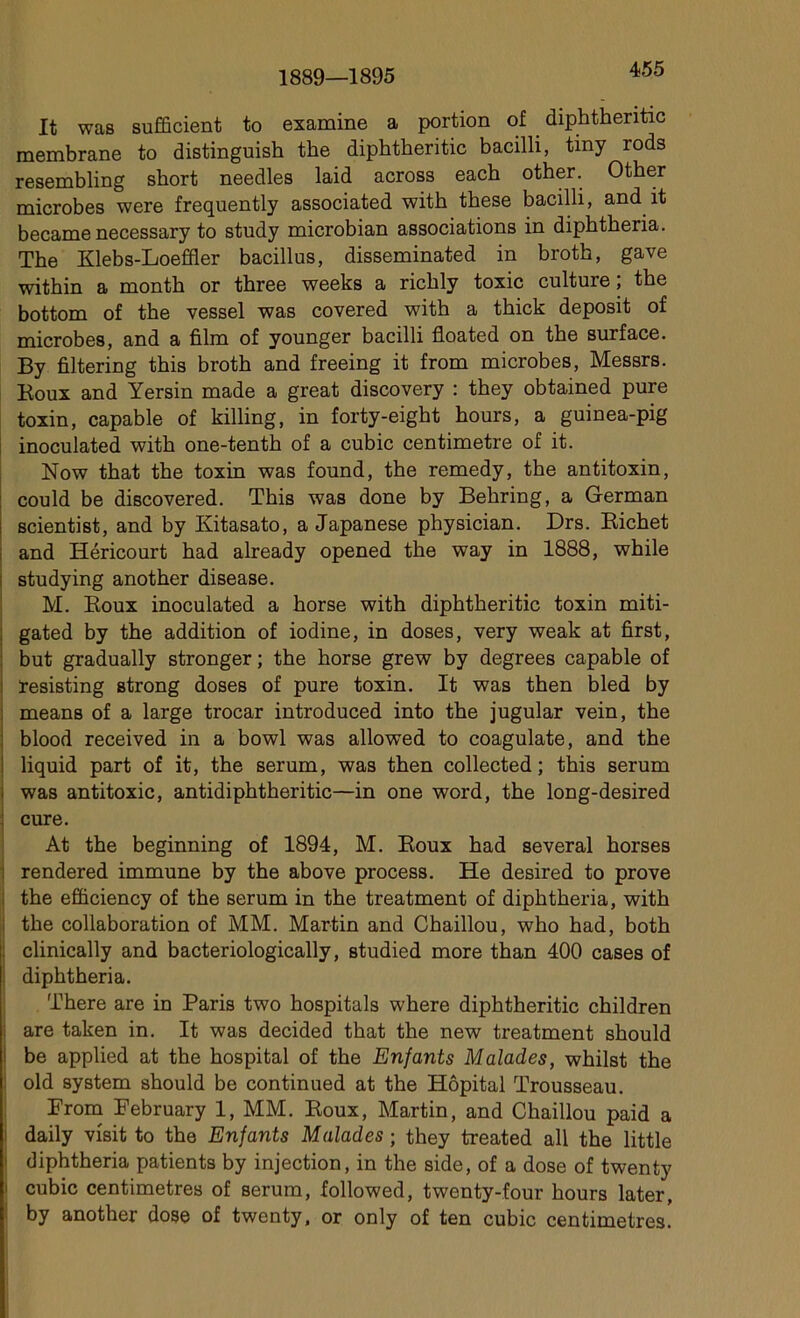 1889—1895 It was suffirent to examine a portion of diphtheritic membrane to distinguish the diphtheritic bacilli, tiny rods resembling short needles laid across each other. Other microbes were frequently associated with these bacilli, and it became necessary to stndy microbian associations in diphtheria. The Klebs-Loeffler bacillus, disseminated in broth, gave within a month or three weeks a riclily toxic culture; the bottom of the vessel was covered with a thick deposit of microbes, and a film of younger bacilli floated on the surface. By filtering this broth and freeing it from microbes, Messrs. Boux and Yersin made a great discovery : they obtained pure toxin, capable of killing, in forty-eight hours, a guinea-pig inoculated with one-tenth of a cubic centimètre of it. Now that the toxin was found, the remedy, the antitoxin, could be discovered. This was done by Behring, a German scientist, and by Kitasato, a Japanese physician. Drs. Richet and Héricourt had already opened the way in 1888, while studying another disease. M. Roux inoculated a horse with diphtheritic toxin miti- gated by the addition of iodine, in doses, very weak at first, but gradually stronger ; the horse grew by degrees capable of ïesisting strong doses of pure toxin. It was then bled by means of a large trocar introduced into the jugular vein, the blood received in a bowl was allowed to coagulate, and the liquid part of it, the sérum, was then collected ; this sérum was antitoxic, antidiphtheritic—in one word, the long-desired ; cure. At the beginning of 1894, M. Roux had several horses rendered immune by the above process. He desired to prove the efiiciency of the sérum in the treatment of diphtheria, with : the collaboration of MM. Martin and Chaillou, who had, both clinically and bacteriologically, studied more than 400 cases of diphtheria. There are in Paris two hospitals where diphtheritic children are taken in. It was decided that the new treatment should be applied at the hospital of the Enfants Malades, whilst the old system should be continued at the Hôpital Trousseau. From February 1, MM. Roux, Martin, and Chaillou paid a daily visit to the Enfants Malades ; they treated ail the little diphtheria patients by injection, in the side, of a dose of twenty cubic centimètres of sérum, followed, twenty-four hours later, by another dose of twenty, or only of ten cubic centimètres.