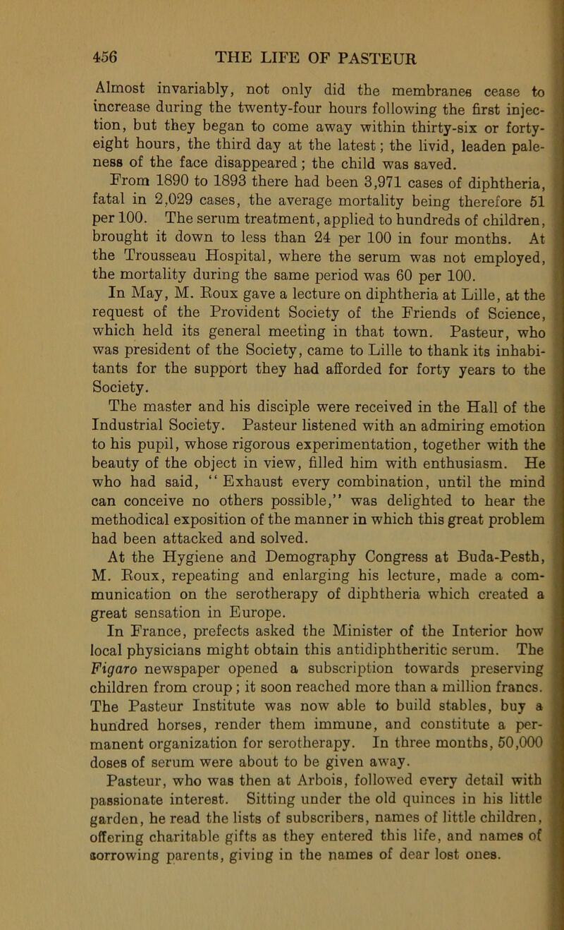 Almost invariably, not only did the membranes cease to increase during the twenty-four hours following the first injec- tion, but they began to corne away within thirty-six or forty- eigbt hours, the third day at the latest ; the livid, leaden pale- ness of the face disappeared ; the child was saved. From 1890 to 1893 there had been 3,971 cases of diphtheria, fatal in 2,029 cases, the average mortality being therefore 51 per 100. The sérum treatment, applied to hundreds of children, brought it down to less than 24 per 100 in four months. At the Trousseau Hospital, where the sérum was not employed, the mortality during the same period was 60 per 100. In May, M. Roux gave a lecture on diphtheria at Lille, at the request of the Provident Society of the Friends of Science, which held its general meeting in that town. Pasteur, who was president of the Society, came to Lille to thank its inhabi- tants for the support they had afforded for forty years to the Society. The master and his disciple were received in the Hall of the Industrial Society. Pasteur listened with an admiring émotion to his pupil, whose rigorous expérimentation, together with the beauty of the object in view, filled him with enthusiasm. He who had said, “ Exhaust every combination, until the mind can conceive no others possible,” was delighted to hear the methodical exposition of the manner in which this great problem had been attacked and solved. At the Hygiene and Demography Congress at Buda-Pesth, M. Roux, repeating and enlarging his lecture, made a com- munication on the serotherapy of diphtheria which created a great sensation in Europe. In France, prefects asked the Minister of the Interior how local physicians might obtain this antidiphtheritic sérum. The Figaro newspaper opened a subscription towards preserving children from croup ; it soon reached more than a million francs. The Pasteur Institute was now able to build stables, buy a hundred horses, render them immune, and constitute a per- manent organization for serotherapy. In three months, 50,000 doses of sérum were about to be given away. Pasteur, who was then at Arbois, followed every detail with passionate interest. Sitting under the old quinces in his little garden, he read the lists of subscribers, names of little children, offering charitable gifts as they entered this life, and names of sorrowing pax*ents, giving in the names of dear lost ones.