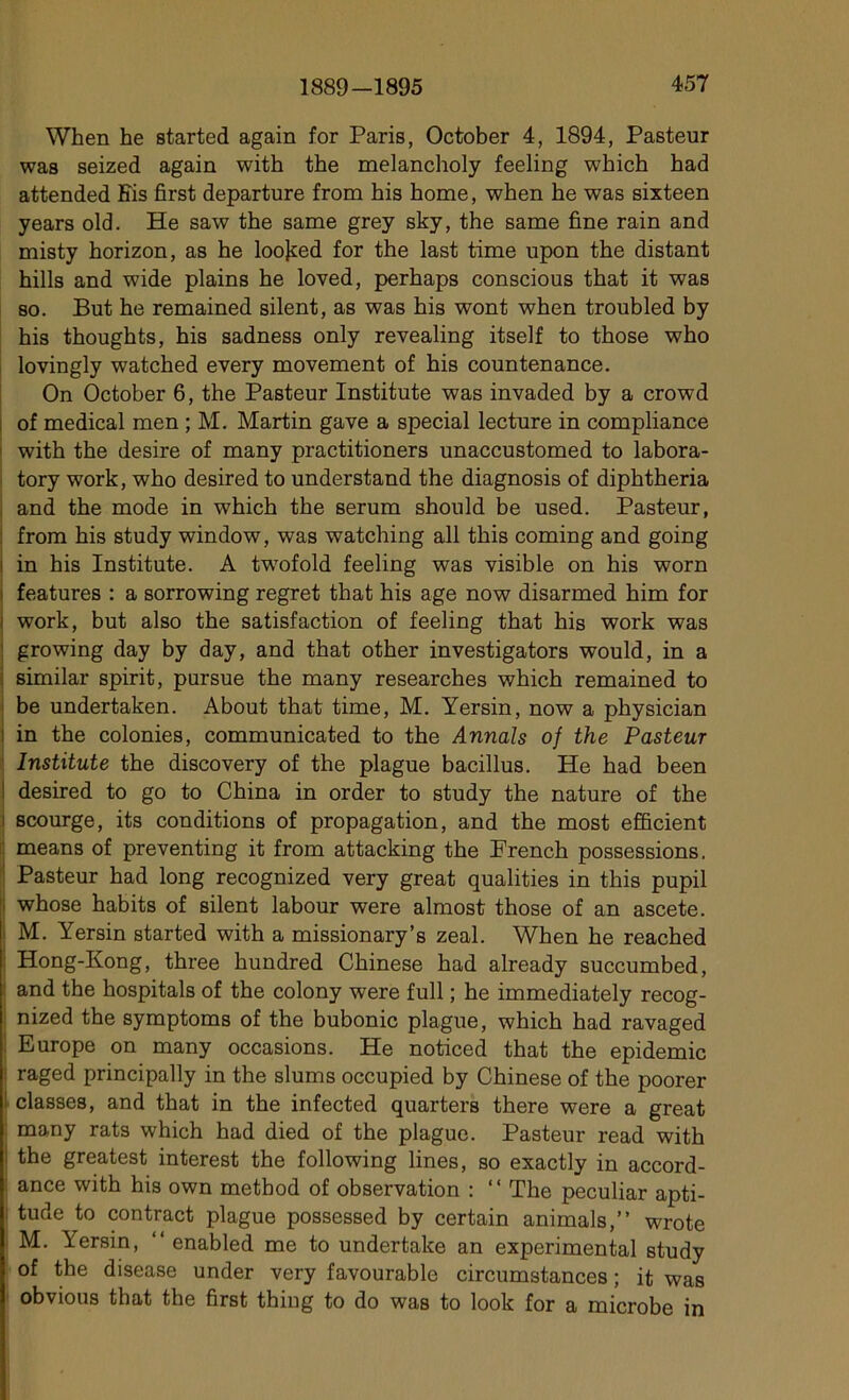 When he started again for Paris, October 4, 1894, Pasteur was seized again with the melancholy feeling which had attended Fis first departure from his home, when he was sixteen years old. He saw the same grey sky, the same fine rain and misty horizon, as he loojred for the last time upon the distant hills and wide plains he loved, perhaps conscious that it was so. But he remained silent, as was his wont when troubled by his thoughts, his sadness only revealing itself to those who lovingly watched every movement of his countenance. On October 6, the Pasteur Institute was invaded by a crowd of medical men ; M. Martin gave a spécial lecture in compliance with the desire of many practitioners unaccustomed to labora- tory work, who desired to understand the diagnosis of diphtheria and the mode in which the sérum should be used. Pasteur, from his study window, was watching ail this coming and going in his Institute. A twTofold feeling was visible on his worn i features : a sorrowing regret that his âge now disarmed him for work, but also the satisfaction of feeling that his work was growing day by day, and that other investigators would, in a : similar spirit, pursue the many researches which remained to be undertaken. About that time, M. Yersin, now a physician : in the colonies, communicated to the Armais of the Pasteur Institute the discovery of the plague bacillus. He had been I desired to go to China in order to study the nature of the i scourge, its conditions of propagation, and the most efficient means of preventing it from attacking the French possessions. Pasteur had long recognized very great qualities in this pupil i whose habits of silent labour were almost those of an ascete. M. Yersin started with a missionary’s zeal. When he reached Hong-Kong, three hundred Chinese had already succumbed, and the hospitals of the colony were full ; he immediately recog- nized the symptoms of the bubonic plague, which had ravaged Europe on many occasions. He noticed that the épidémie : raged principally in the slums occupied by Chinese of the poorer ! classes, and that in the infected quarters there were a great many rats which had died of the plague. Pasteur read with ! the greatest interest the following lines, so exactly in accord- ance with his own metbod of observation : “ The peculiar apti- i tude to contract plague possessed by certain animais,” wrote M. Yersin, “ enabled me to undertake an experimental study of the disease under very favourable circumstances ; it was obvions that the first thing to do was to look for a microbe in