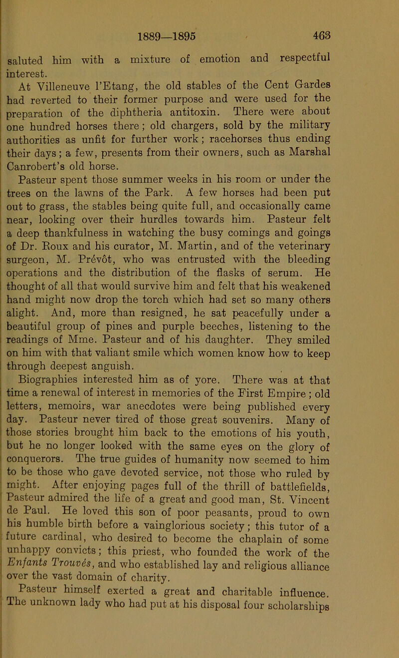 saluted him with a mixture of émotion and respectful interest. At Villeneuve l’Etang, the old stables of the Cent Gardes had reverted to their former purpose and were used for the préparation of the diphtheria antitoxin. There were about one hundred horses there; old chargers, sold by the military authorities as unfit for further work ; racehorses thus ending i their days ; a few, présents from their owners, such as Marshal Canrobert’s old horse. Pasteur spent those summer weeks in his room or under the ; trees on the lawns of the Park. A few horses had been put out to grass, the stables being quite full, and occasionally came near, looking over their hurdles towards him. Pasteur felt a deep thankfulness in watching the busy comings and goings of Dr. Roux and his curator, M. Martin, and of the veterinary surgeon, M. Prévôt, who was entrusted with the bleeding operations and the distribution of the flasks of sérum. He i thought of ail that would survive him and felt that his weakened hand might now drop the torch which had set so many others alight. And, more than resigned, he sat peacefully under a beautiful group of pines and purple beeches, listening to the readings of Mme. Pasteur and of his daughter. They smiled on him with that valiant smile which women know how to keep through deepest anguish. Biographies interested him as of yore. There was at that time a renewal of interest in memories of the First Empire ; old letters, memoirs, war anecdotes were being published every day. Pasteur never tired of those great souvenirs. Many of those stories brought him back to the émotions of his youth, but he no longer looked with the same eyes on the glory of conquerors. The true guides of humanity now seemed to him to be those who gave devoted service, not those who ruled by might. After enjoying pages full of the thrill of battlefields, Pasteur admired the life of a great and good man, St. Vincent de Paul. He loved this son of poor peasants, proud to own his humble birth before a vainglorious society ; this tutor of a future cardinal, who desired to become the chaplain of some unhappy convicts ; this priest, who founded the work of the Enfants Trouvés, and who established lay and religious alliance over the vast domain of charity. Pasteur himself exerted a great and charitable influence. The unknown lady who had put at his disposai four scholarships