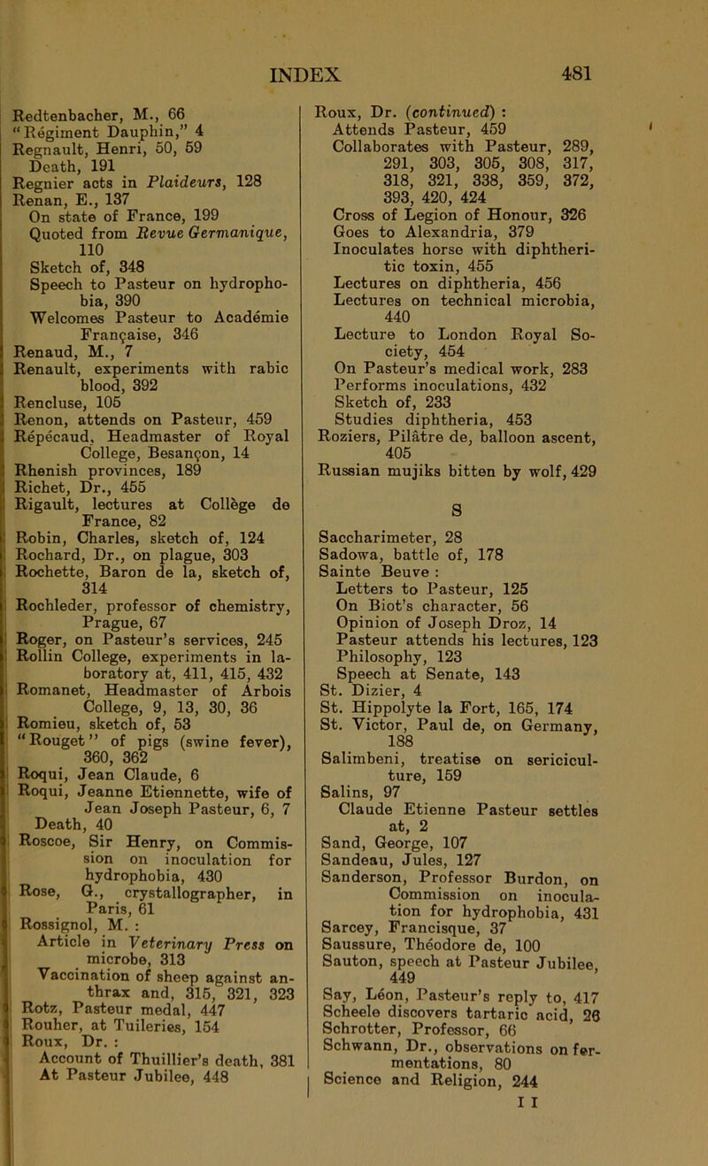 Redtenbacher, M., 66 “Régiment Dauphin,” 4 Régnault, Henri, 50, 59 Death, 191 Regnier acts in Plaideurs, 128 Renan, E., 137 On state of France, 199 Quoted from Revue Gervianique, 110 Sketch of, 348 Speech to Pasteur on hydropho- bia, 390 Welcomes Pasteur to Académie Française, 346 Renaud, M., 7 Renault, experiments with rabic blood, 392 Rencluse, 105 Renon, attends on Pasteur, 459 Répécaud, Headmaster of Royal College, Besançon, 14 Rhenish provinces, 189 Richet, Dr., 455 Rigault, lectures at Collège de France, 82 Robin, Charles, sketch of, 124 Rochard, Dr., on plague, 303 Rochette, Baron de la, sketch of, 314 Rochleder, professor of chemistry, Prague, 67 Roger, on Pasteur’s services, 245 Rollin College, experiments in la- boratory at, 411, 415, 432 Romanet, Headmaster of Arbois College, 9, 13, 30, 36 Romieu, sketch of, 53 “Rouget” of pigs (swine fever), 360, 362 Roqui, Jean Claude, 6 Roqui, Jeanne Etiennette, wife of Jean Joseph Pasteur, 6, 7 Death, 40 Roscoe, Sir Henry, on Commis- sion on inoculation for hydrophobia, 430 Rose, G., crystallographer, in Paris, 61 Rossignol, M. : Article in Veterinary Press on microbe, 313 Vaccination of sheep against an- thrax and, 315, 321, 323 Rotz, Pasteur medal, 447 ! Rouher, at Tuileries, 154 ! Roux, Dr. : Account of Thuillier’s death, 381 At Pasteur Jubilee, 448 Roux, Dr. (continued) : Attends Pasteur, 459 Collaborâtes with Pasteur, 289, 291, 303, 305, 308, 317, 318, 321, 338, 359, 372, 393, 420, 424 Cross of Légion of Honour, 326 Goes to Alexandria, 379 Inoculâtes horse with diphtheri- tic toxin, 455 Lectures on diphtheria, 456 Lectures on technical microbia, 440 Lecture to London Royal So- ciety, 454 On Pasteur’s medical work, 283 Performs inoculations, 432 Sketch of, 233 Studies diphtheria, 453 Roziers, Pilâtre de, balloon ascent, 405 Russian mujiks bitten by wolf, 429 S Saccharimeter, 28 Sadowa, battle of, 178 Sainte Beuve : Letters to Pasteur, 125 On Biot’s character, 56 Opinion of Joseph Droz, 14 Pasteur attends his lectures, 123 Philosophy, 123 Speech at Senate, 143 St. Dizier, 4 St. Hippolyte la Fort, 165, 174 St. Victor, Paul de, on Germany, 188 Salimbeni, treatise on séricicul- ture, 159 Salins, 97 Claude Etienne Pasteur settles at, 2 Sand, George, 107 Sandeau, Jules, 127 Sanderson, Professor Burdon, on Commission on inocula- tion for hydrophobia, 431 Sarcey, Francisque, 37 Saussure, Théodore de, 100 Sauton, speech at Pasteur Jubilee 449 Say, Léon, Pasteur’s reply to, 417 Scheele discovers tartaric acid, 26 Schrotter, Professor, 66 Schwann, Dr., observations on fer- mentations, 80 Science and Religion, 244 I I