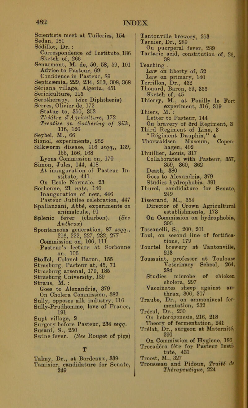 Scientists meet at Tuileries, 154 Sedan, 181 Sédillot, Dr. : Correspondence of Institute, 186 Sketch of, 266 Senarmont, M. de, 50, 58, 59, 101 Advice to Pasteur, 69 Confidence in Pasteur, 89 Septicæmia, 229, 234, 263, 308, 368 Sériana village, Algeria, 451 Sériciculture, 115 Serotherapy. (See Diphtheria) Serres, Olivier de, 172 Statue to, 350, 352 Théâtre cTAgriculture, 172 Treatise on Gathering of Silh, 116, 120 Seybel, M., 66 Signol, experiments, 262 Silkworm disease, 116 seqq,, 139, 155, 156, 168 Lyons Commission on, 170 Simon, Jules, 144, 418 At inauguration of Pasteur In- stitute, 441 On Ecole Normale, 23 Sorbonne, 21 note, 146 Inauguration of new, 446 Pasteur Jubilee célébration, 447 Spallanzani, Abbé, experiments on animalculæ, 91 Splenic fever (charbon). (See Anthrax) Spontaneous génération, 87 seqq., 216, 222, 227, 232, 277 Commission on, 106, 111 Pasteur’s lecture at Sorbonne on, 106 Stoffel, Colonel Baron, 155 Strasburg, Pasteur at, 45, 71 Strasburg arsenal, 179, 185 Strasburg University, 189 Straus, M. : Goes to Alexandria, 379 On Choiera Commission, 382 Sully, opposes silk industry, 116 Sully-Prudhomme, love of France, 191 Supt village, 2 Surgery before Pasteur, 234 seqq. Susani, S., 250 Swine fever. (See Rouget of pigs) T Talmy, Dr., at Bordeaux, 339 Tamisier, candidature for Senate, 249 Tantonville brewery, 213 Tarnier, Dr., 289 On puerpéral fever, 289 Tartaric acid, constitution of, 26. 38 Teaching : Law on liberty of, 52 Law on primary, 140 Terrillon, Dr., 432 Thénard, Baron, 59, 356 Sketch of, 45 Thierry, M., at Pouilly le Fort experiment, 316, 319 Thiers, M. : Letter to Pasteur, 144 On bravery of 3rd Régiment, 3 Third Régiment of Line, 3 “Régiment Dauphin,” 4 Thorwaldsen Muséum, Copen- hagen, 402 Thuillier, Louis, 317 Collaborâtes with Pasteur, 357, 359, 360, 362 Death, 380 Goes to Alexandria, 379 Studies hydrophobia, 391 Thurel, candidature for Senate, 249 Tisserand, M., 354 Director of Crown Agricultural establishments, 173 On Commission on hydrophobia, 395 Toscanelli, S., 200, 201 Toul, on second line of fortifica- tions, 179 Tourtel brewery at Tantonville, 213 Toussaint, professor at Toulouse Veterinary School, 264, 284 Studies microbe of chicken choiera, 297 Vaccinâtes sheep against an- thrax, 306, 307 Traube, Dr., on ammoniacal fer- mentation, 232 Trécul, Dr., 230 On heterogenesis, 216, 218 Theory of fermentation, 241 Trélat, Dr., surgeon at Maternité, 290 On Commission of Hygiene, 186 Trocadéro fête for Pasteur Insti- tute, 431 Troost, M., 327 Trousseau and Pidoux, Traité de Thérapeutique, 224