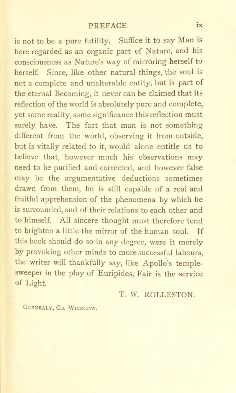 is not to be a pure futility. Suffice it to say Man is here regarded as an organic part of Nature, and his consciousness as Nature’s way of mirroring herself to herself. Since, like other natural things, the soul is not a complete and unalterable entity, but is part of the eternal Becoming, it never can be claimed that its reflection of the world is absolutely pure and complete, yet some reality, some significance this reflection must surely have. The fact that man is not something different from the world, observing it from outside, but is vitally related to it, would alone entitle us to believe that, however much his observations may need to be purified and corrected, and however false may be the argumentative deductions sometimes drawn from them, he is still capable of a real and fruitful apprehension of the phenomena by which he is surrounded, and of their relations to each other and to himself. All sincere thought must therefore tend to brighten a little the mirror of the human soul. If this book should do so in any degree, were it merely by provoking other minds to more successful labours, the writer will thankfully say, like Apollo’s temple- sweeper in the play of Euripides, Fair is the service of Light. T. W. ROLLESTON. Glenealy, Co. Wicklow.