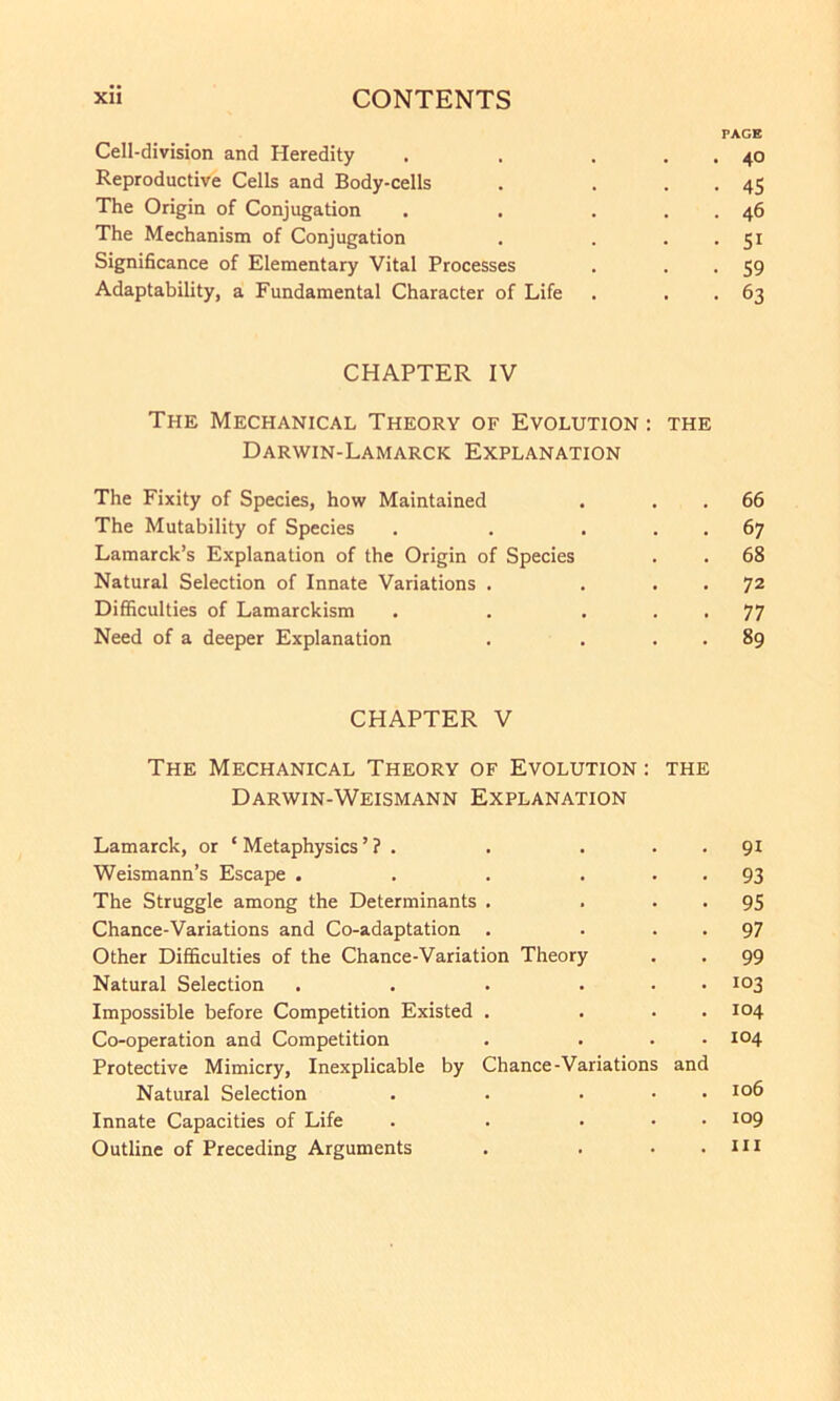 PAGE Cell-division and Heredity . . . . . 40 Reproductive Cells and Body-cells . . . . 45 The Origin of Conjugation . . . . . 46 The Mechanism of Conjugation . . . . 51 Significance of Elementary Vital Processes . . . 59 Adaptability, a Fundamental Character of Life . . . 63 CHAPTER IV The Mechanical Theory of Evolution : the Darwin-Lamarck Explanation The Fixity of Species, how Maintained . . . 66 The Mutability of Species . . ... 67 Lamarck’s Explanation of the Origin of Species . . 68 Natural Selection of Innate Variations . . . . 72 Difficulties of Lamarckism . . ... 77 Need of a deeper Explanation . . . . 89 CHAPTER V The Mechanical Theory of Evolution : the Darwin-Weismann Explanation Lamarck, or ‘ Metaphysics ’ ? . . . . . 91 Weismann’s Escape . . . • • • 93 The Struggle among the Determinants . . • • 95 Chance-Variations and Co-adaptation . . • • 97 Other Difficulties of the Chance-Variation Theory . . 99 Natural Selection . . . ... 103 Impossible before Competition Existed . ... 104 Co-operation and Competition . ... 104 Protective Mimicry, Inexplicable by Chance-Variations and Natural Selection . . • . . 106 Innate Capacities of Life . . ... 109 Outline of Preceding Arguments . . • .111