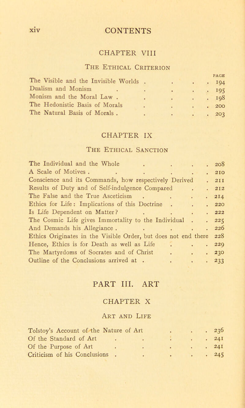 CHAPTER VIII The Ethical Criterion PAGE The Visible and the Invisible Worlds . . . . 194 Dualism and Monism . . ... 195 Monism and the Moral Law . . . . . 198 The Hedonistic Basis of Morals . ... 200 The Natural Basis of Morals . . ... 203 CHAPTER IX The Ethical Sanction The Individual and the Whole . ... 208 A Scale of Motives . . . . . . 210 Conscience and its Commands, how respectively Derived . 211 Results of Duty and of Self-indulgence Compared . . 212 The False and the True Asceticism . ... 214 Ethics for Life: Implications of this Doctrine . . . 220 Is Life Dependent on Matter? . ... 222 The Cosmic Life gives Immortality to the Individual . . 225 And Demands his Allegiance . . ... 226 Ethics Originates in the Visible Order, but does not end there 228 Hence, Ethics is for Death as well as Life . . . 229 The Martyrdoms of Socrates and of Christ . . . 230 Outline of the Conclusions arrived at . . . . 233 PART III. ART CHAPTER X Art and Life Tolstoy’s Account of the Nature of Art . . . 236 Of the Standard of Art . . ... 241 Of the Purpose of Art . . . . . 241 Criticism of his Conclusions . . ... 245