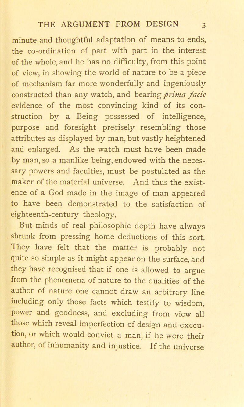minute and thoughtful adaptation of means to ends, the co-ordination of part with part in the interest of the whole, and he has no difficulty, from this point of view, in showing the world of nature to be a piece of mechanism far more wonderfully and ingeniously constructed than any watch, and bearing prima facie evidence of the most convincing kind of its con- struction by a Being possessed of intelligence, purpose and foresight precisely resembling those attributes as displayed by man, but vastly heightened and enlarged. As the watch must have been made by man, so a manlike being, endowed with the neces- sary powers and faculties, must be postulated as the maker of the material universe. And thus the exist- ence of a God made in the image of man appeared to have been demonstrated to the satisfaction of eighteenth-century theology. But minds of real philosophic depth have always shrunk from pressing home deductions of this sort. They have felt that the matter is probably not quite so simple as it might appear on the surface, and they have recognised that if one is allowed to argue from the phenomena of nature to the qualities of the author of nature one cannot draw an arbitrary line including only those facts which testify to wisdom, power and goodness, and excluding from view all those which reveal imperfection of design and execu- tion, or which would convict a man, if he were their author, of inhumanity and injustice. If the universe