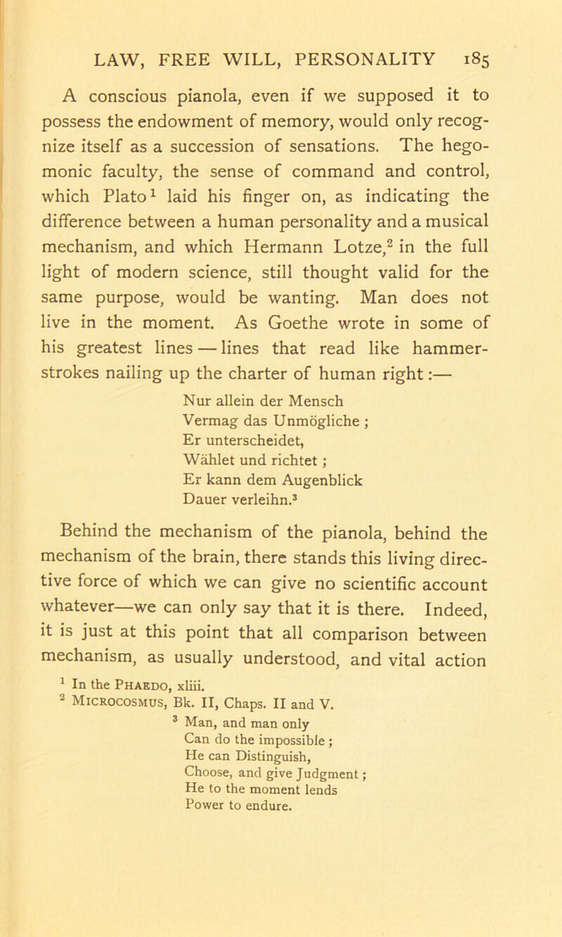 A conscious pianola, even if we supposed it to possess the endowment of memory, would only recog- nize itself as a succession of sensations. The hege- monic faculty, the sense of command and control, which Plato ^ laid his finger on, as indicating the difference between a human personality and a musical mechanism, and which Hermann Lotze,^ in the full light of modern science, still thought valid for the same purpose, would be wanting. Man does not live in the moment. As Goethe wrote in some of his greatest lines — lines that read like hammer- strokes nailing up the charter of human right:— Nur allein der Mensch Vermag das Unmdgliche ; Er unterscheidet, Wahlet und richtet; Er kann dem Augenblick Dauer verleihn.’ Behind the mechanism of the pianola, behind the mechanism of the brain, there stands this living direc- tive force of which we can give no scientific account whatever—we can only say that it is there. Indeed, it is just at this point that all comparison between mechanism, as usually understood, and vital action ^ In the Phaedo, xliii. ® Microcosmus, Bk. II, Chaps. II and V. ® Man, and man only Can do the impossible ; He can Distinguish, Choose, and give Judgment; He to the moment lends Power to endure.