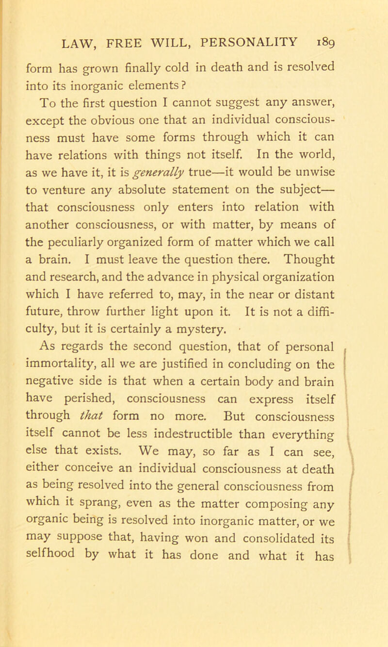 form has grown finally cold in death and is resolved into its inorganic elements ? To the first question I cannot suggest any answer, except the obvious one that an individual conscious- ness must have some forms through which it can have relations with things not itself. In the world, as we have it, it is generally true—it would be unwise to venture any absolute statement on the subject— that consciousness only enters into relation with another consciousness, or with matter, by means of the peculiarly organized form of matter which we call a brain. I must leave the question there. Thought and research, and the advance in physical organization which I have referred to, may, in the near or distant future, throw further light upon it. It is not a diffi- culty, but it is certainly a mystery. As regards the second question, that of personal immortality, all we are justified in concluding on the negative side is that when a certain body and brain have perished, consciousness can express itself through that form no more. But consciousness itself cannot be less indestructible than everything else that exists. We may, so far as I can see, either conceive an individual consciousness at death as being resolved into the general consciousness from which it sprang, even as the matter composing any organic being is resolved into inorganic matter, or we may suppose that, having won and consolidated its selfhood by what it has done and what it has