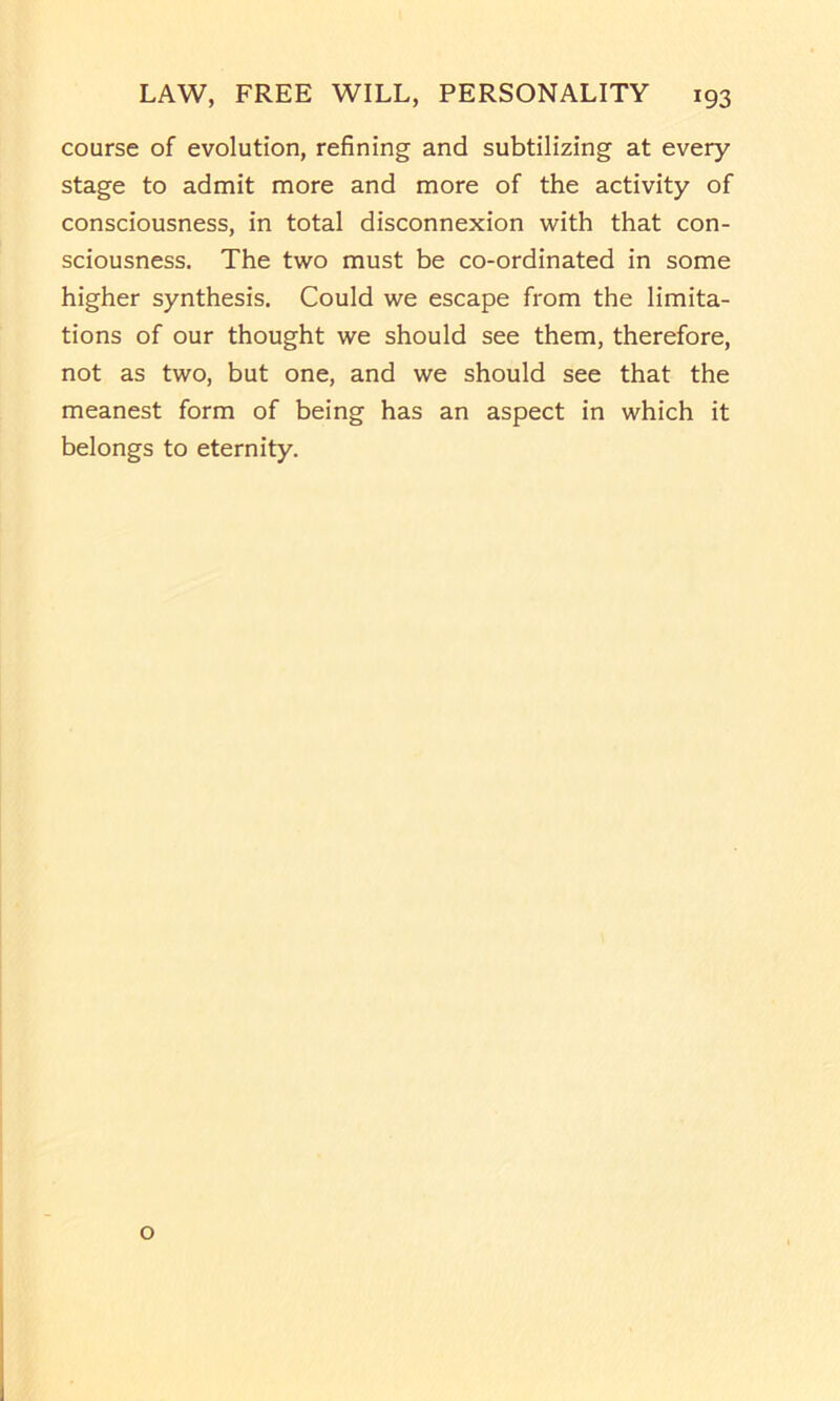 course of evolution, refining and subtilizing at every stage to admit more and more of the activity of consciousness, in total disconnexion with that con- sciousness. The two must be co-ordinated in some higher synthesis. Could we escape from the limita- tions of our thought we should see them, therefore, not as two, but one, and we should see that the meanest form of being has an aspect in which it belongs to eternity. o