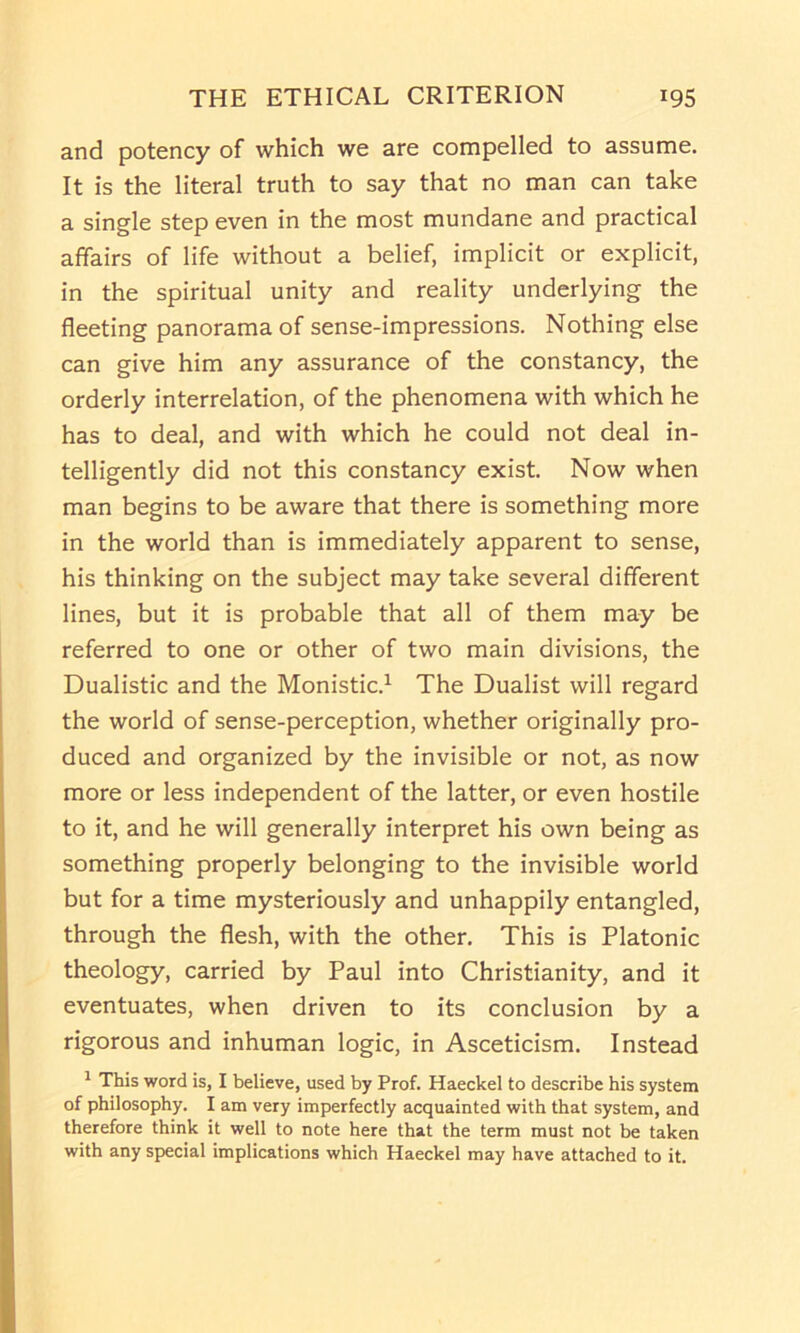 and potency of which we are compelled to assume. It is the literal truth to say that no man can take a single step even in the most mundane and practical affairs of life without a belief, implicit or explicit, in the spiritual unity and reality underlying the fleeting panorama of sense-impressions. Nothing else can give him any assurance of the constancy, the orderly interrelation, of the phenomena with which he has to deal, and with which he could not deal in- telligently did not this constancy exist. Now when man begins to be aware that there is something more in the world than is immediately apparent to sense, his thinking on the subject may take several different lines, but it is probable that all of them may be referred to one or other of two main divisions, the Dualistic and the Monistic.^ The Dualist will regard the world of sense-perception, whether originally pro- duced and organized by the invisible or not, as now more or less independent of the latter, or even hostile to it, and he will generally interpret his own being as something properly belonging to the invisible world but for a time mysteriously and unhappily entangled, through the flesh, with the other. This is Platonic theology, carried by Paul into Christianity, and it eventuates, when driven to its conclusion by a rigorous and inhuman logic, in Asceticism. Instead ^ This word is, I believe, used by Prof. Haeckel to describe his system of philosophy. I am very imperfectly acquainted with that system, and therefore think it well to note here that the term must not be taken with any special implications which Haeckel may have attached to it.