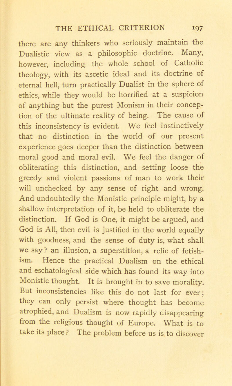 there are any thinkers who seriously maintain the Dualistic view as a philosophic doctrine. Many, however, including the whole school of Catholic theology, with its ascetic ideal and its doctrine of eternal hell, turn practically Dualist in the sphere of ethics, while they would be horrified at a suspicion of anything but the purest Monism in their concep- tion of the ultimate reality of being. The cause of this inconsistency is evident. We feel instinctively that no distinction in the world of our present experience goes deeper than the distinction between moral good and moral evil. We feel the danger of obliterating this distinction, and setting loose the greedy and violent passions of man to work their will unchecked by any sense of right and wrong. And undoubtedly the Monistic principle might, by a shallow interpretation of it, be held to obliterate the distinction. If God is One, it might be argued, and God is All, then evil is justified in the world equally with goodness, and the sense of duty is, what shall we say ? an illusion, a superstition, a relic of fetish- ism. Hence the practical Dualism on the ethical and eschatological side which has found its way into Monistic thought. It is brought in to save morality. But inconsistencies like this do not last for ever; they can only persist where thought has become atrophied, and Dualism is now rapidly disappearing from the religious thought of Europe. What is to take its place ? The problem before us is to discover