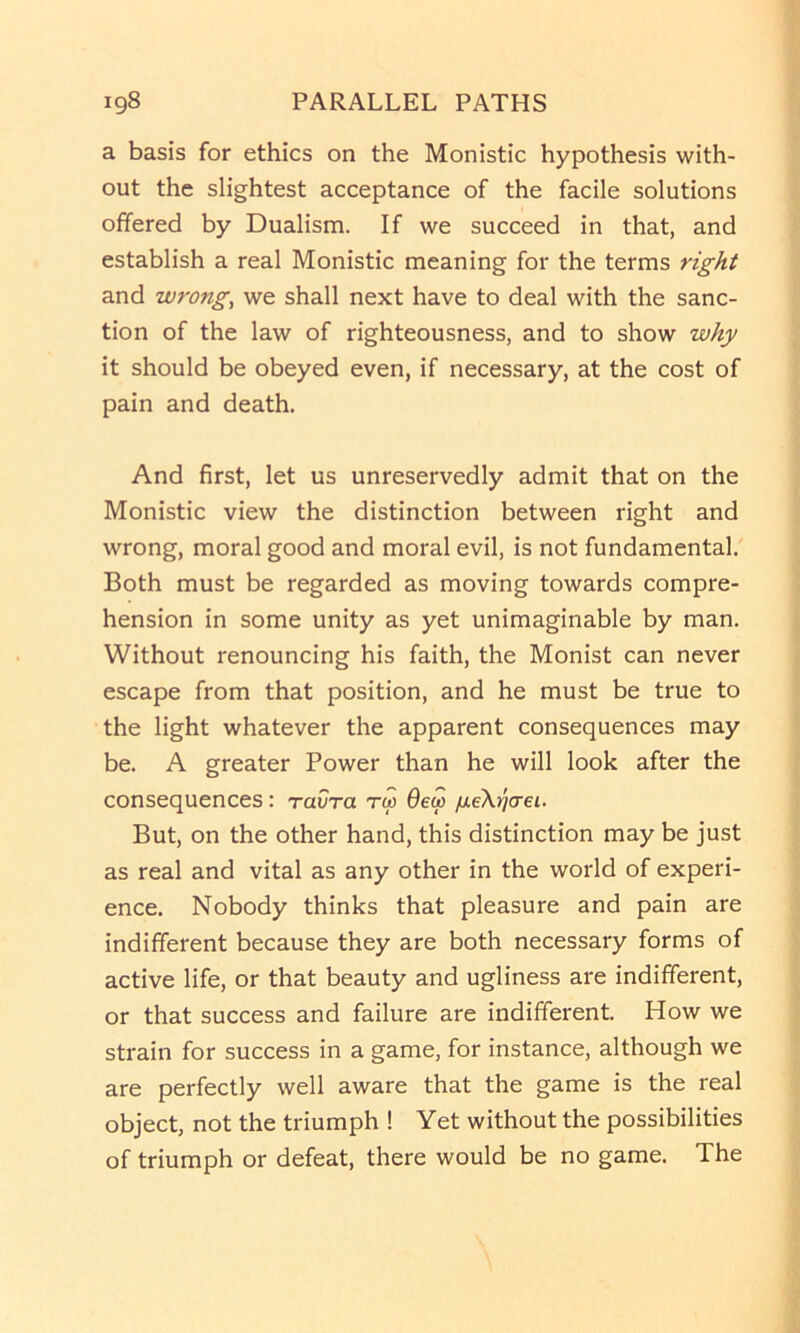 a basis for ethics on the Monistic hypothesis with- out the slightest acceptance of the facile solutions offered by Dualism. If we succeed in that, and establish a real Monistic meaning for the terms right and wrong, we shall next have to deal with the sanc- tion of the law of righteousness, and to show why it should be obeyed even, if necessary, at the cost of pain and death. And first, let us unreservedly admit that on the Monistic view the distinction between right and wrong, moral good and moral evil, is not fundamental. Both must be regarded as moving towards compre- hension in some unity as yet unimaginable by man. Without renouncing his faith, the Monist can never escape from that position, and he must be true to the light whatever the apparent consequences may be. A greater Power than he will look after the consequences: Tavra tw 6ew ixeXricrei. But, on the other hand, this distinction may be just as real and vital as any other in the world of experi- ence. Nobody thinks that pleasure and pain are indifferent because they are both necessary forms of active life, or that beauty and ugliness are indifferent, or that success and failure are indifferent. How we strain for success in a game, for instance, although we are perfectly well aware that the game is the real object, not the triumph ! Yet without the possibilities of triumph or defeat, there would be no game. The