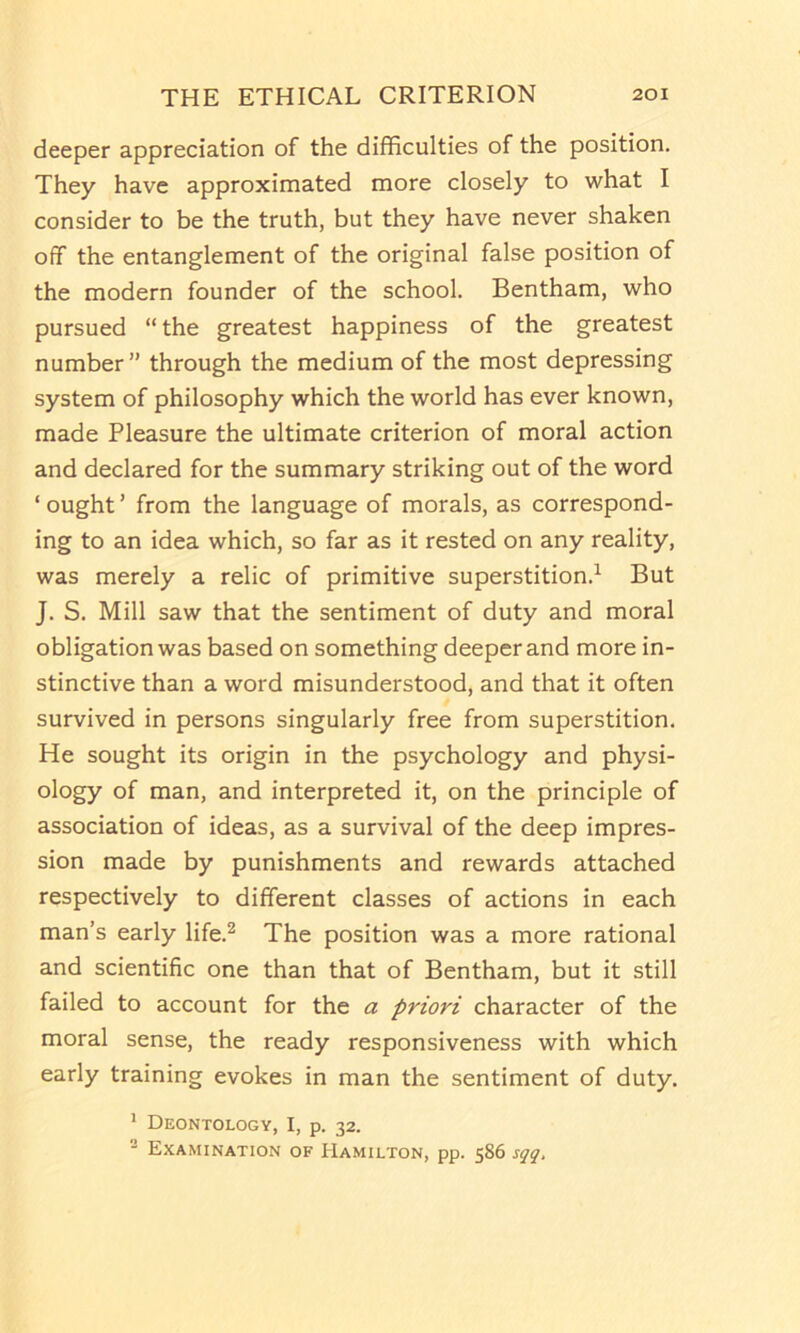 deeper appreciation of the difficulties of the position. They have approximated more closely to what I consider to be the truth, but they have never shaken off the entanglement of the original false position of the modern founder of the school. Bentham, who pursued “ the greatest happiness of the greatest number” through the medium of the most depressing system of philosophy which the world has ever known, made Pleasure the ultimate criterion of moral action and declared for the summary striking out of the word ‘ ought ’ from the language of morals, as correspond- ing to an idea which, so far as it rested on any reality, was merely a relic of primitive superstition.^ But J. S. Mill saw that the sentiment of duty and moral obligation was based on something deeper and more in- stinctive than a word misunderstood, and that it often survived in persons singularly free from superstition. He sought its origin in the psychology and physi- ology of man, and interpreted it, on the principle of association of ideas, as a survival of the deep impres- sion made by punishments and rewards attached respectively to different classes of actions in each man’s early life.^ The position was a more rational and scientific one than that of Bentham, but it still failed to account for the a priori character of the moral sense, the ready responsiveness with which early training evokes in man the sentiment of duty. * Deontology, I, p. 32. Examination of Hamilton, pp. 586 sgg.