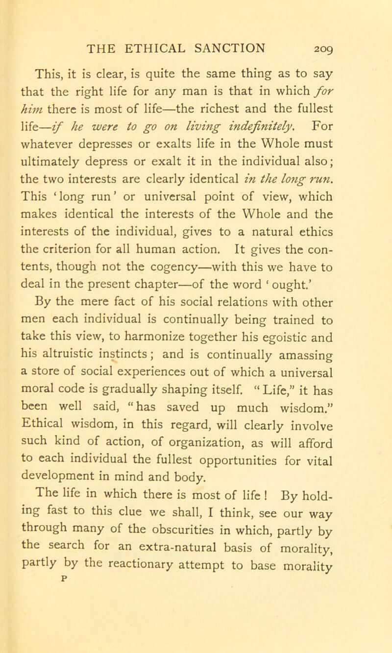 This, it is clear, is quite the same thing as to say that the right life for any man is that in which for him there is most of life—the richest and the fullest life—if he were to go on living indefinitely. For whatever depresses or exalts life in the Whole must ultimately depress or exalt it in the individual also; the two interests are clearly identical in the long ru7i. This ‘long run’ or universal point of view, which makes identical the interests of the Whole and the interests of the individual, gives to a natural ethics the criterion for all human action. It gives the con- tents, though not the cogency—with this we have to deal in the present chapter—of the word ‘ ought’ By the mere fact of his social relations with other men each individual is continually being trained to take this view, to harmonize together his egoistic and his altruistic instincts; and is continually amassing a store of social experiences out of which a universal moral code is gradually shaping itself. “ Life,” it has been well said, “has saved up much wisdom.” Ethical wisdom, in this regard, will clearly involve such kind of action, of organization, as will afford to each individual the fullest opportunities for vital development in mind and body. The life in which there is most of life ! By hold- ing fast to this clue we shall, I think, see our way through many of the obscurities in which, partly by the search for an extra-natural basis of morality, partly by the reactionary attempt to base morality p