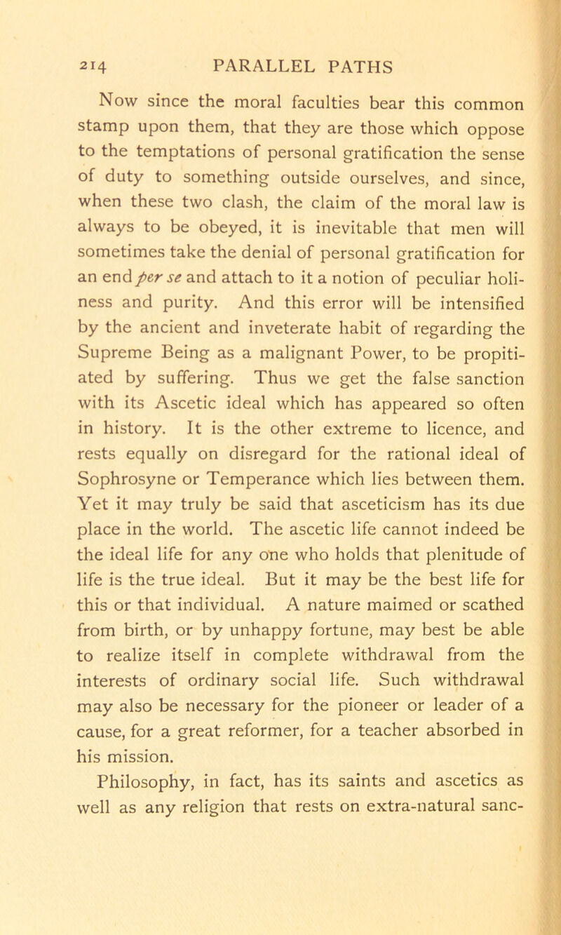 Now since the moral faculties bear this common stamp upon them, that they are those which oppose to the temptations of personal gratification the sense of duty to something outside ourselves, and since, when these two clash, the claim of the moral law is always to be obeyed, it is inevitable that men will sometimes take the denial of personal gratification for an end per se and attach to it a notion of peculiar holi- ness and purity. And this error will be intensified by the ancient and inveterate habit of regarding the Supreme Being as a malignant Power, to be propiti- ated by suffering. Thus we get the false sanction with its Ascetic ideal which has appeared so often in history. It is the other extreme to licence, and rests equally on disregard for the rational ideal of Sophrosyne or Temperance which lies between them. Yet it may truly be said that asceticism has its due place in the world. The ascetic life cannot indeed be the ideal life for any one who holds that plenitude of life is the true ideal. But it may be the best life for this or that individual. A nature maimed or scathed from birth, or by unhappy fortune, may best be able to realize itself in complete withdrawal from the interests of ordinary social life. Such withdrawal may also be necessary for the pioneer or leader of a cause, for a great reformer, for a teacher absorbed in his mission. Philosophy, in fact, has its saints and ascetics as well as any religion that rests on extra-natural sane-