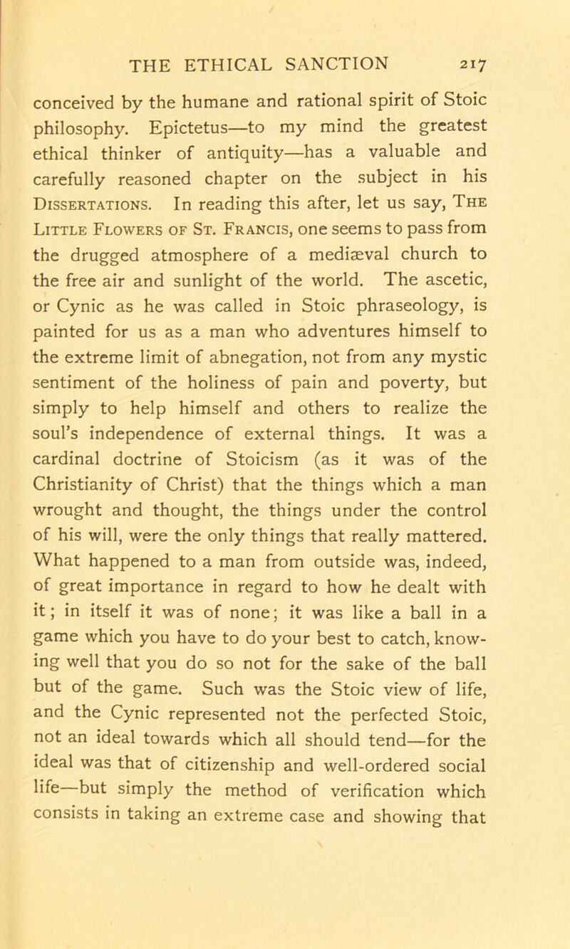 conceived by the humane and rational spirit of Stoic philosophy. Epictetus—to my mind the greatest ethical thinker of antiquity—has a valuable and carefully reasoned chapter on the subject in his Dissertations. In reading this after, let us say, The Little Flowers of St. Francis, one seems to pass from the drugged atmosphere of a mediaeval church to the free air and sunlight of the world. The ascetic, or Cynic as he was called in Stoic phraseology, is painted for us as a man who adventures himself to the extreme limit of abnegation, not from any mystic sentiment of the holiness of pain and poverty, but simply to help himself and others to realize the soul’s independence of external things. It was a cardinal doctrine of Stoicism (as it was of the Christianity of Christ) that the things which a man wrought and thought, the things under the control of his will, were the only things that really mattered. What happened to a man from outside was, indeed, of great importance in regard to how he dealt with it; in itself it was of none; it was like a ball in a game which you have to do your best to catch, know- ing well that you do so not for the sake of the ball but of the game. Such was the Stoic view of life, and the Cynic represented not the perfected Stoic, not an ideal towards which all should tend—for the ideal was that of citizenship and well-ordered social but simply the method of verification which consists in taking an extreme case and showing that