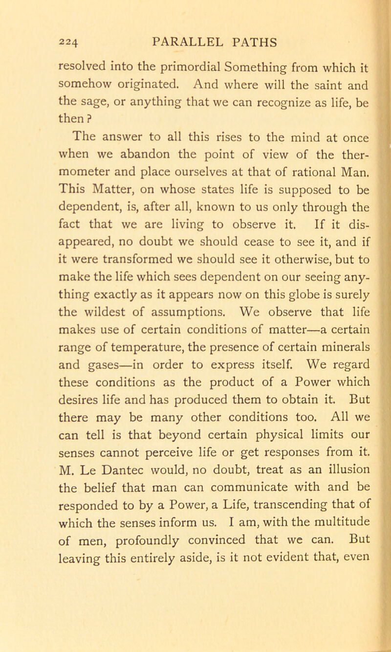 resolved into the primordial Something from which it somehow originated. And where will the saint and the sage, or anything that we can recognize as life, be then ? The answer to all this rises to the mind at once when we abandon the point of view of the ther- mometer and place ourselves at that of rational Man. This Matter, on whose states life is supposed to be dependent, is, after all, known to us only through the fact that we are living to observe it. If it dis- appeared, no doubt we should cease to see it, and if it were transformed we should see it otherwise, but to make the life which sees dependent on our seeing any- thing exactly as it appears now on this globe is surely the wildest of assumptions. We observe that life makes use of certain conditions of matter—a certain range of temperature, the presence of certain minerals and gases—in order to express itself. We regard these conditions as the product of a Power which desires life and has produced them to obtain it. But there may be many other conditions too. All we can tell is that beyond certain physical limits our senses cannot perceive life or get responses from it. M. Le Dantec would, no doubt, treat as an illusion the belief that man can communicate with and be responded to by a Power, a Life, transcending that of which the senses inform us. I am, with the multitude of men, profoundly convinced that we can. But leaving this entirely aside, is it not evident that, even