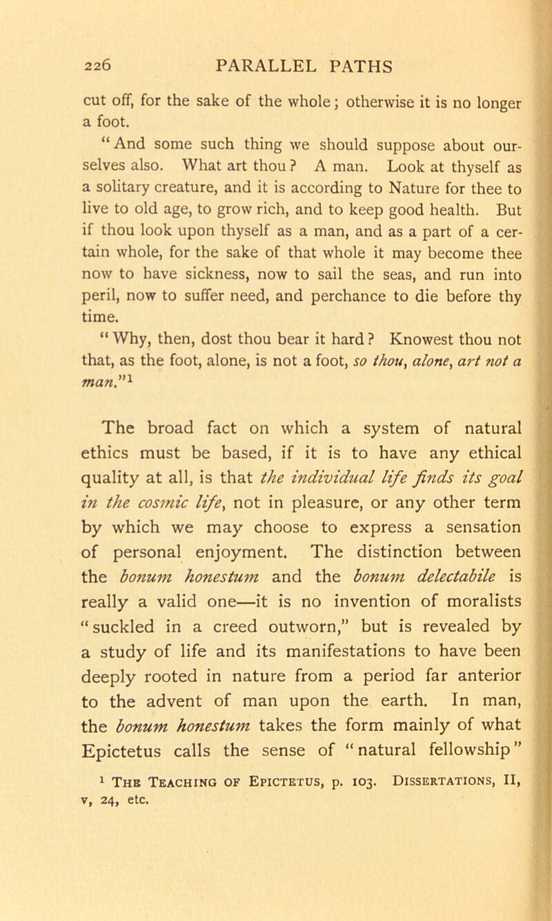 cut off, for the sake of the whole; otherwise it is no longer a foot. “And some such thing we should suppose about our- selves also. What art thou ? A man. Look at thyself as a solitary creature, and it is according to Nature for thee to live to old age, to grow rich, and to keep good health. But if thou look upon thyself as a man, and as a part of a cer- tain whole, for the sake of that whole it may become thee now to have sickness, now to sail the seas, and run into peril, now to suffer need, and perchance to die before thy time. “ Why, then, dost thou bear it hard ? Knowest thou not that, as the foot, alone, is not a foot, so thou, alone, ai't not a man'^ The broad fact on which a system of natural ethics must be based, if it is to have any ethical quality at all, is that the individual life finds its goal in the cosmic life, not in pleasure, or any other term by which we may choose to express a sensation of personal enjoyment. The distinction between the bonum honestum and the bonum delectabile is really a valid one—it is no invention of moralists “suckled in a creed outworn,” but is revealed by a study of life and its manifestations to have been deeply rooted in nature from a period far anterior to the advent of man upon the earth. In man, the bonum honestum takes the form mainly of what Epictetus calls the sense of “natural fellowship” ^ The Teaching of Epictetus, p. 103. Dissertations, II, V, 24, etc.