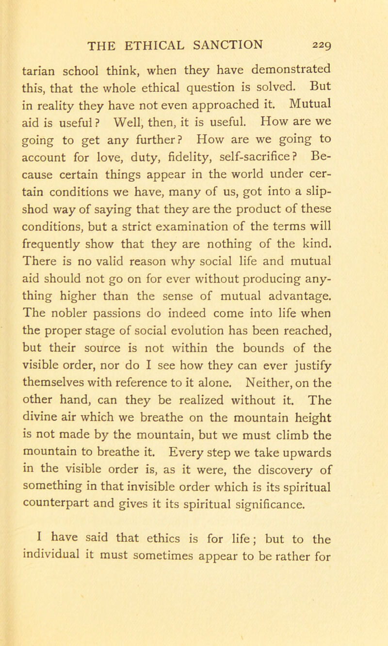 tarian school think, when they have demonstrated this, that the whole ethical question is solved. But in reality they have not even approached it. Mutual aid is useful? Well, then, it is useful. How are we going to get any further? How are we going to account for love, duty, fidelity, self-sacrifice? Be- cause certain things appear in the world under cer- tain conditions we have, many of us, got into a slip- shod way of saying that they are the product of these conditions, but a strict examination of the terms will frequently show that they are nothing of the kind. There is no valid reason why social life and mutual aid should not go on for ever without producing any- thing higher than the sense of mutual advantage. The nobler passions do indeed come into life when the proper stage of social evolution has been reached, but their source is not within the bounds of the visible order, nor do I see how they can ever justify themselves with reference to it alone. Neither, on the other hand, can they be realized without it. The divine air which we breathe on the mountain height is not made by the mountain, but we must climb the mountain to breathe it. Every step we take upwards in the visible order is, as it were, the discovery of something in that invisible order which is its spiritual counterpart and gives it its spiritual significance. I have said that ethics is for life; but to the individual it must sometimes appear to be rather for