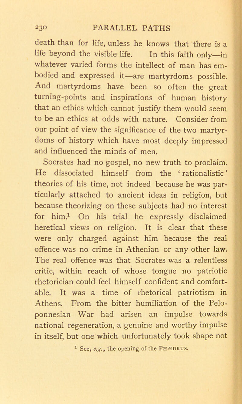 death than for life, unless he knows that there is a life beyond the visible life. In this faith only—in whatever varied forms the intellect of man has em- bodied and expressed it—are martyrdoms possible. And martyrdoms have been so often the great turning-points and inspirations of human history that an ethics which cannot justify them would seem to be an ethics at odds with nature. Consider from | our point of view the significance of the two martyr- doms of history which have most deeply impressed | and influenced the minds of men. | Socrates had no gospel, no new truth to proclaim. ? He dissociated himself from the ‘ rationalistic ’ 1 theories of his time, not indeed because he was par- ticularly attached to ancient ideas in religion, but because theorizing on these subjects had no interest 8 for him.^ On his trial he expressly disclaimed | heretical views on religion. It is clear that these \ were only charged against him because the real | offence was no crime in Athenian or any other law. .] The real offence was that Socrates was a relentless ^ critic, within reach of whose tongue no patriotic \ rhetorician could feel himself conffdent and comfort- able. It was a time of rhetorical patriotism in ] Athens. From the bitter humiliation of the Pelo- \ ponnesian War had arisen an impulse towards j national regeneration, a genuine and worthy impulse '1 in itself, but one which unfortunately took shape not ] ^ See, e.g., the opening of the Ph^drus. |