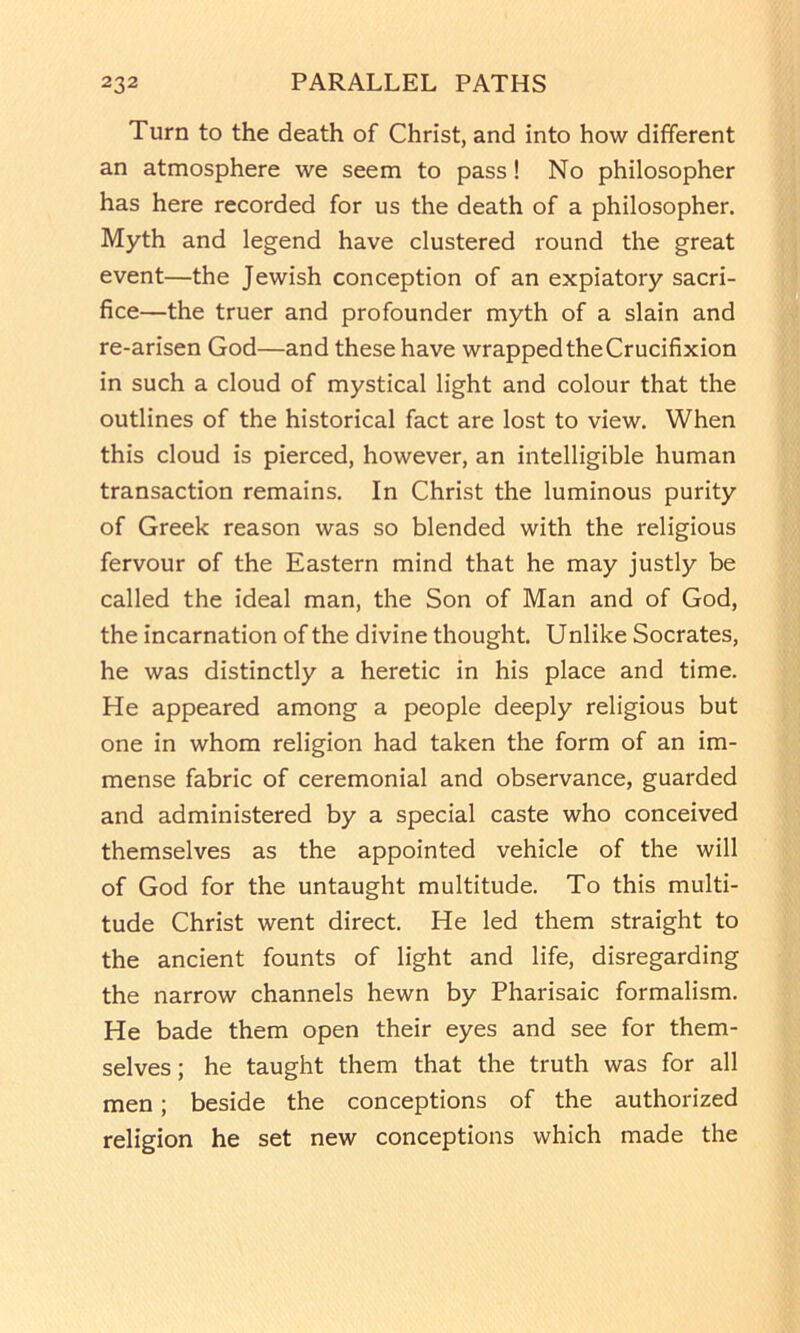 Turn to the death of Christ, and into how different an atmosphere we seem to pass! No philosopher has here recorded for us the death of a philosopher. Myth and legend have clustered round the great event—the Jewish conception of an expiatory sacri- fice—the truer and profounder myth of a slain and re-arisen God—and these have wrapped the Crucifixion in such a cloud of mystical light and colour that the outlines of the historical fact are lost to view. When this cloud is pierced, however, an intelligible human transaction remains. In Christ the luminous purity of Greek reason was so blended with the religious fervour of the Eastern mind that he may justly be called the ideal man, the Son of Man and of God, the incarnation of the divine thought. Unlike Socrates, he was distinctly a heretic in his place and time. He appeared among a people deeply religious but one in whom religion had taken the form of an im- mense fabric of ceremonial and observance, guarded and administered by a special caste who conceived themselves as the appointed vehicle of the will of God for the untaught multitude. To this multi- tude Christ went direct. He led them straight to the ancient founts of light and life, disregarding the narrow channels hewn by Pharisaic formalism. He bade them open their eyes and see for them- selves; he taught them that the truth was for all men; beside the conceptions of the authorized religion he set new conceptions which made the