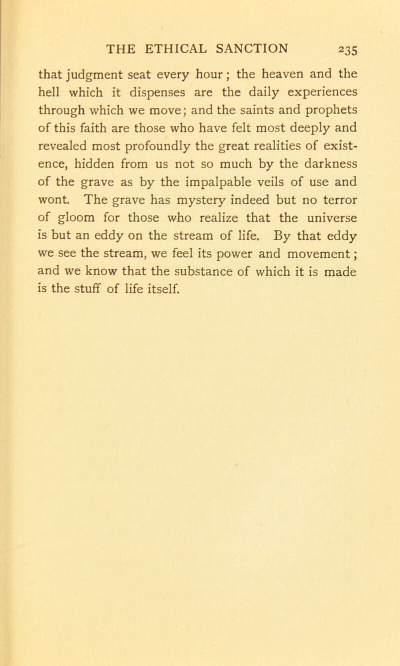 that judgment seat every hour; the heaven and the hell which it dispenses are the daily experiences through which we move; and the saints and prophets of this faith are those who have felt most deeply and revealed most profoundly the great realities of exist- ence, hidden from us not so much by the darkness of the grave as by the impalpable veils of use and wont. The grave has mystery indeed but no terror of gloom for those who realize that the universe is but an eddy on the stream of life. By that eddy we see the stream, we feel its power and movement; and we know that the substance of which it is made is the stuff of life itself.