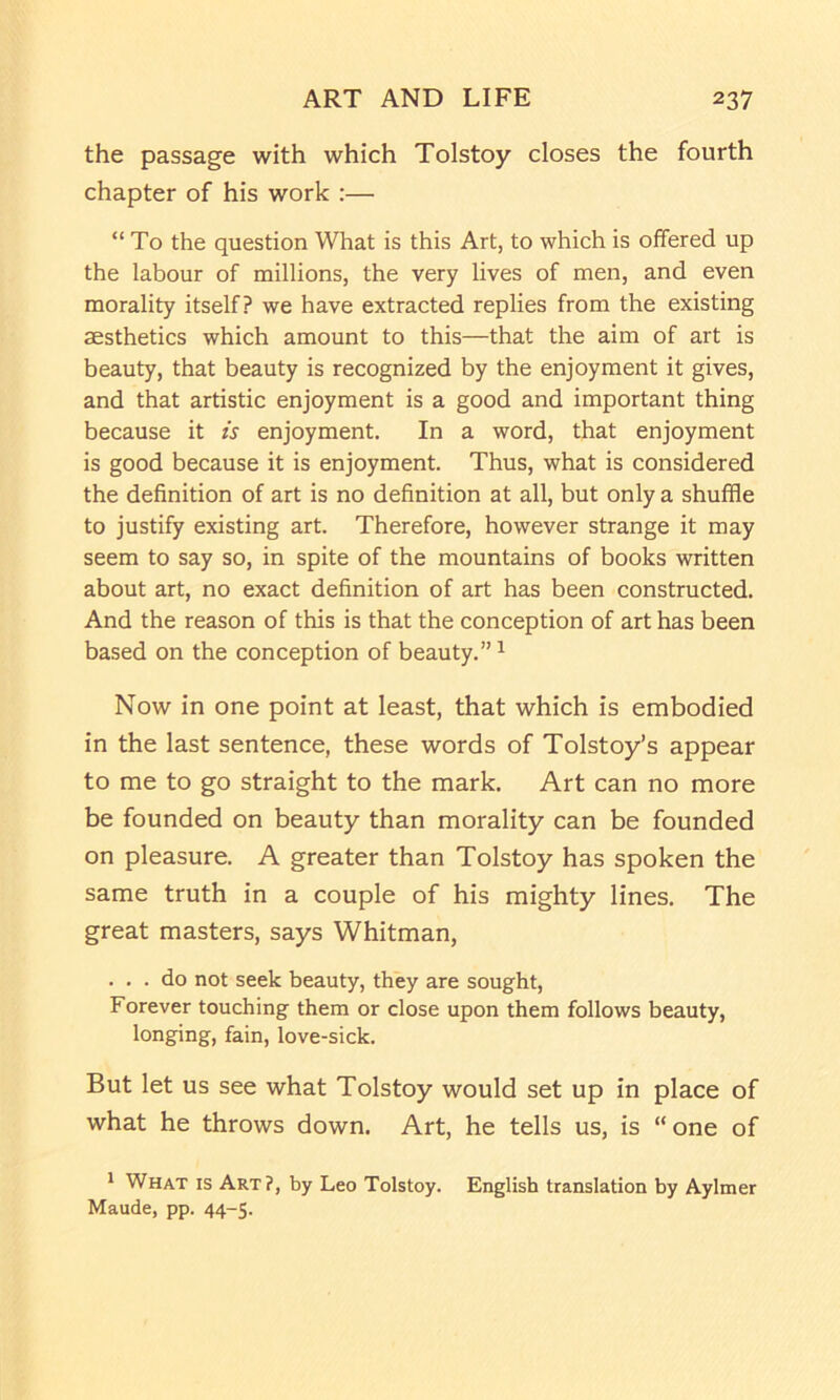 the passage with which Tolstoy closes the fourth chapter of his work :— “ To the question What is this Art, to which is offered up the labour of millions, the very lives of men, and even morality itself? we have extracted replies from the existing aesthetics which amount to this—that the aim of art is beauty, that beauty is recognized by the enjoyment it gives, and that artistic enjoyment is a good and important thing because it is enjoyment. In a word, that enjoyment is good because it is enjoyment. Thus, what is considered the definition of art is no definition at all, but only a shuffle to justify existing art. Therefore, however strange it may seem to say so, in spite of the mountains of books written about art, no exact definition of art has been constructed. And the reason of this is that the conception of art has been based on the conception of beauty.” ^ Now in one point at least, that which is embodied in the last sentence, these words of Tolstoy’s appear to me to go straight to the mark. Art can no more be founded on beauty than morality can be founded on pleasure. A greater than Tolstoy has spoken the same truth in a couple of his mighty lines. The great masters, says Whitman, ... do not seek beauty, they are sought. Forever touching them or close upon them follows beauty, longing, fain, love-sick. But let us see what Tolstoy would set up in place of what he throws down. Art, he tells us, is “one of * What is Art?, by Leo Tolstoy. English translation by Aylmer Maude, pp. 44-5.