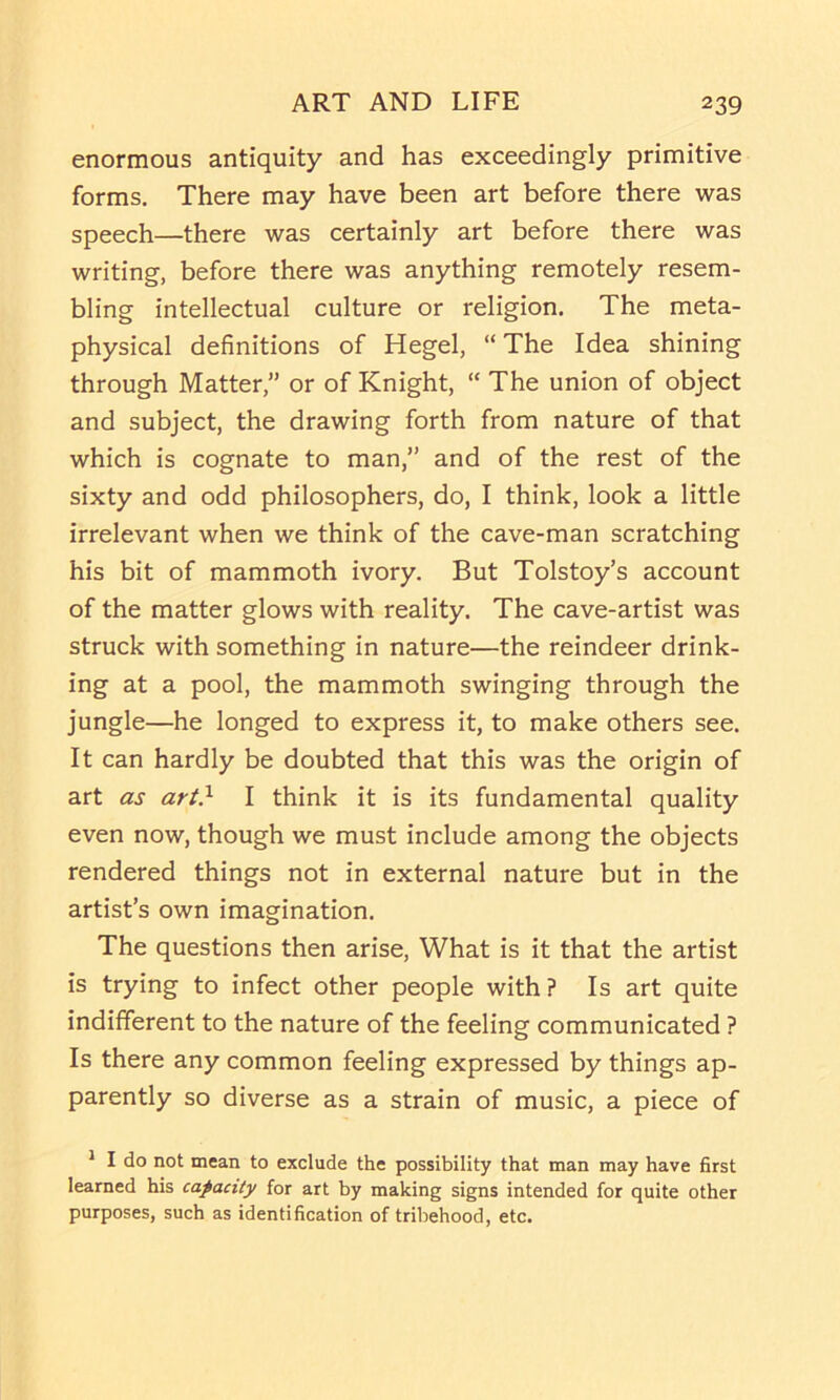 enormous antiquity and has exceedingly primitive forms. There may have been art before there was speech—there was certainly art before there was writing, before there was anything remotely resem- bling intellectual culture or religion. The meta- physical definitions of Hegel, “ The Idea shining through Matter,” or of Knight, “ The union of object and subject, the drawing forth from nature of that which is cognate to man,” and of the rest of the sixty and odd philosophers, do, I think, look a little irrelevant when we think of the cave-man scratching his bit of mammoth ivory. But Tolstoy’s account of the matter glows with reality. The cave-artist was struck with something in nature—the reindeer drink- ing at a pool, the mammoth swinging through the jungle—he longed to express it, to make others see. It can hardly be doubted that this was the origin of art as art} I think it is its fundamental quality even now, though we must include among the objects rendered things not in external nature but in the artist’s own imagination. The questions then arise. What is it that the artist is trying to infect other people with ? Is art quite indifferent to the nature of the feeling communicated ? Is there any common feeling expressed by things ap- parently so diverse as a strain of music, a piece of ^ I do not mean to exclude the possibility that man may have first learned his capacity for art by making signs intended for quite other purposes, such as identification of tribehood, etc.