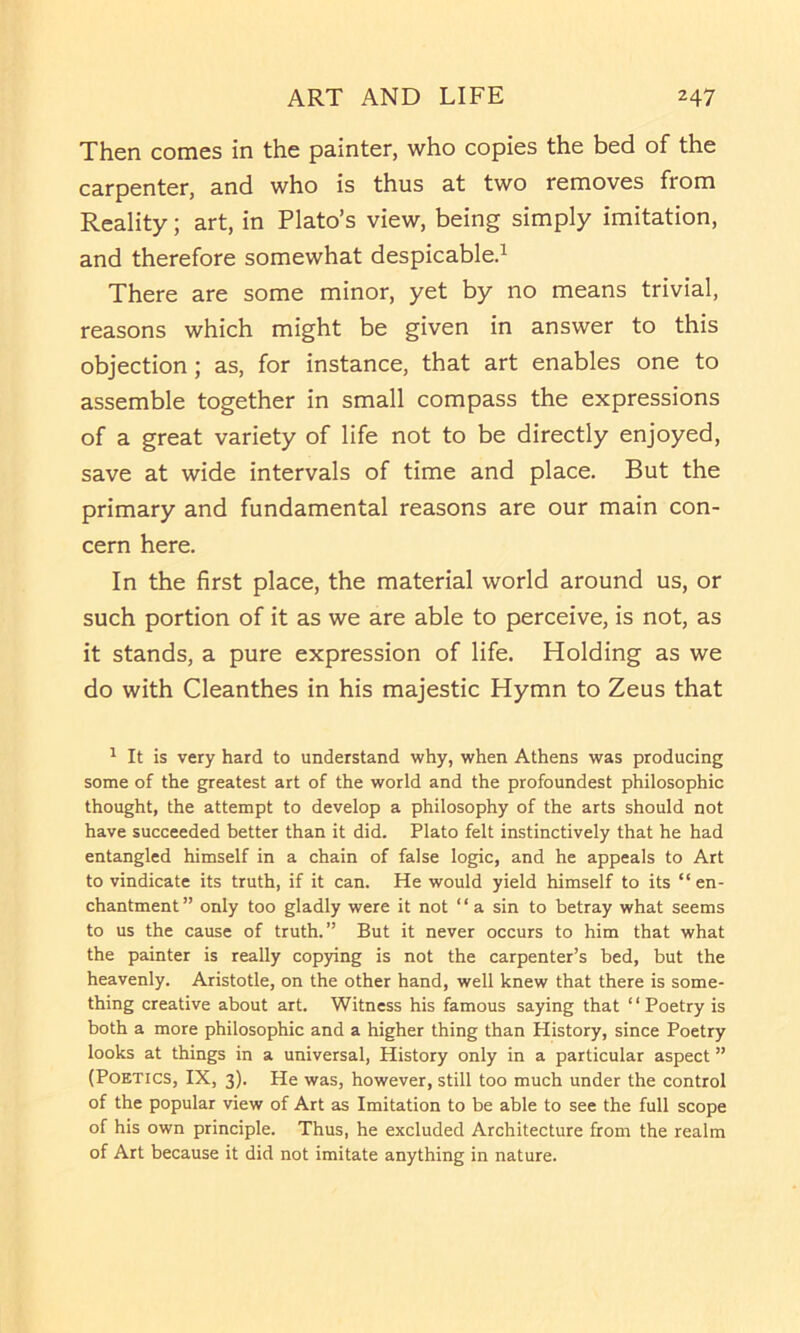 Then comes in the painter, who copies the bed of the carpenter, and who is thus at two removes from Reality; art, in Plato’s view, being simply imitation, and therefore somewhat despicable.^ There are some minor, yet by no means trivial, reasons which might be given in answer to this objection; as, for instance, that art enables one to assemble together in small compass the expressions of a great variety of life not to be directly enjoyed, save at wide intervals of time and place. But the primary and fundamental reasons are our main con- cern here. In the first place, the material world around us, or such portion of it as we are able to perceive, is not, as it stands, a pure expression of life. Holding as we do with Cleanthes in his majestic Hymn to Zeus that ^ It is very hard to understand why, when Athens was producing some of the greatest art of the world and the profoundest philosophic thought, the attempt to develop a philosophy of the arts should not have succeeded better than it did. Plato felt instinctively that he had entangled himself in a chain of false logic, and he appeals to Art to vindicate its truth, if it can. He would yield himself to its “en- chantment” only too gladly were it not “a sin to betray what seems to us the cause of truth.” But it never occurs to him that what the painter is really cop)dng is not the carpenter’s bed, but the heavenly. Aristotle, on the other hand, well knew that there is some- thing creative about art. Witness his famous saying that ‘ ‘ Poetry is both a more philosophic and a higher thing than History, since Poetry looks at things in a universal, History only in a particular aspect ” (Poetics, IX, 3). He was, however, still too much under the control of the popular view of Art as Imitation to be able to see the full scope of his own principle. Thus, he excluded Architecture from the realm of Art because it did not imitate anything in nature.