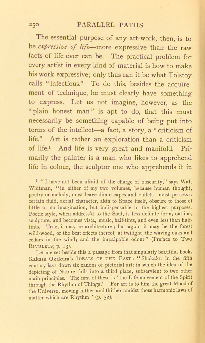 The essential purpose of any art-work, then, is to be expressive of life—more expressive than the raw facts of life ever can be. The practical problem for every artist in every kind of material is how to make his work expressive; only thus can it be what Tolstoy calls “infectious.” To do this, besides the acquire- ment of technique, he must clearly have something to express. Let us not imagine, however, as the “plain honest man” is apt to do, that this must necessarily be something capable of being put into terms of the intellect—a fact, a story, a “ criticism of life.” Art is rather an exploration than a criticism of life.^ And life is very great and manifold. Pri- marily the painter is a man who likes to apprehend life in colour, the sculptor one who apprehends it in * “I have not been afraid of the charge of obscurity,” says Walt Whitman, “in either of my two volumes, because human thought, poetry or melody, must leave dim escapes and outlets—must possess a certain fluid, aerial character, akin to Space itself, obscure to those of little or no imagination, but indispensable to the highest purposes. Poetic style, when address’d to the Soul, is less definite form, outline, sculpture, and becomes vista, music, half-tints, and even less than half- tints. True, it may be architecture; but again it may be the forest wild-wood, or the best effects thereof, at twilight, the waving oaks and cedars in the windj and the impalpable odour” (Preface to Two Rivulets> p. 13). Let me set beside this a passage from that singularly beautiful book, Kakasu Okakura’s Ideals of the East: “Shakaku in the fifth century lays down six canons of pictorial art; in which the idea of the depicting of Nature falls into a third place, subservient to two other main principles. The first of these is ‘ the Life-movement of the Spirit through the Rhythm of Things.’ For art is to him the great Mood of the Universe, moving hither and thither amidst those harmonic laws of matter which are Rhythm ” (p. 52).