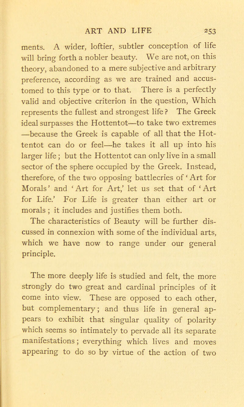 merits. A wider, loftier, subtler conception of life will bring forth a nobler beauty. We are not, on this theory, abandoned to a mere subjective and arbitrary preference, according as we are trained and accus- tomed to this type or to that. There is a perfectly valid and objective criterion in the question. Which represents the fullest and strongest life ? The Greek ideal surpasses the Hottentot—to take two extremes —because the Greek is capable of all that the Hot- tentot can do or feel—he takes it all up into his larger life; but the Hottentot can only live in a small sector of the sphere occupied by the Greek. Instead, therefore, of the two opposing battlecries of ‘ Art for Morals ’ and ‘ Art for Art,’ let us set that of ‘ Art for Life.’ For Life is greater than either art or morals ; it includes and justifies them both. The characteristics of Beauty will be further dis- cussed in connexion with some of the individual arts, which we have now to range under our general principle. The more deeply life is studied and felt, the more strongly do two great and cardinal principles of it come into view. These are opposed to each other, but complementary; and thus life in general ap- pears to exhibit that singular quality of polarity which seems so intimately to pervade all its separate manifestations; everything which lives and moves appearing to do so by virtue of the action of two