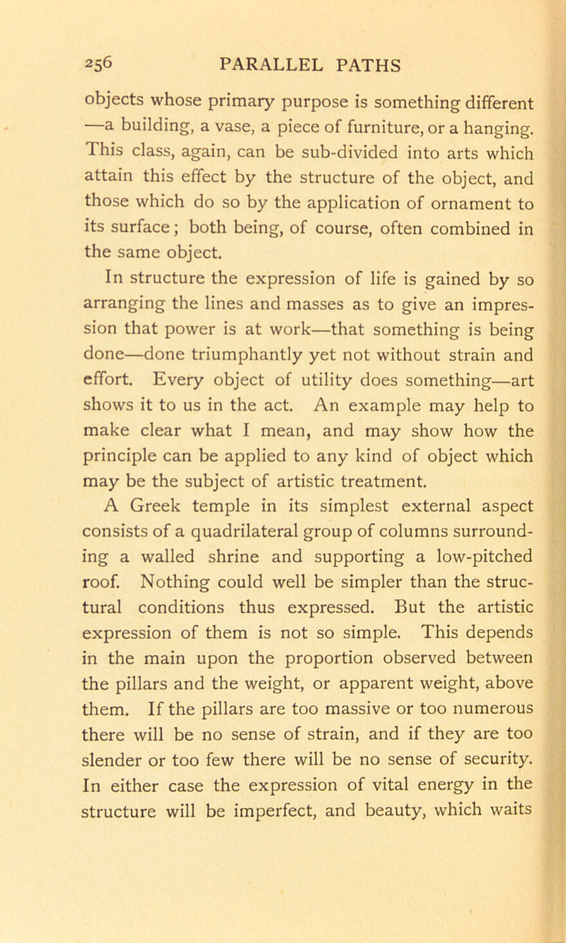 objects whose primary purpose is something different —a building, a vase, a piece of furniture, or a hanging. This class, again, can be sub-divided into arts which attain this effect by the structure of the object, and those which do so by the application of ornament to its surface; both being, of course, often combined in the same object. In structure the expression of life is gained by so arranging the lines and masses as to give an impres- sion that power is at work—that something is being done—done triumphantly yet not without strain and effort. Every object of utility does something—art shows it to us in the act. An example may help to make clear what I mean, and may show how the principle can be applied to any kind of object which may be the subject of artistic treatment. A Greek temple in its simplest external aspect consists of a quadrilateral group of columns surround- ing a walled shrine and supporting a low-pitched roof. Nothing could well be simpler than the struc- tural conditions thus expressed. But the artistic expression of them is not so simple. This depends in the main upon the proportion observed between the pillars and the weight, or apparent weight, above them. If the pillars are too massive or too numerous there will be no sense of strain, and if they are too slender or too few there will be no sense of security. In either case the expression of vital energy in the structure will be imperfect, and beauty, which waits