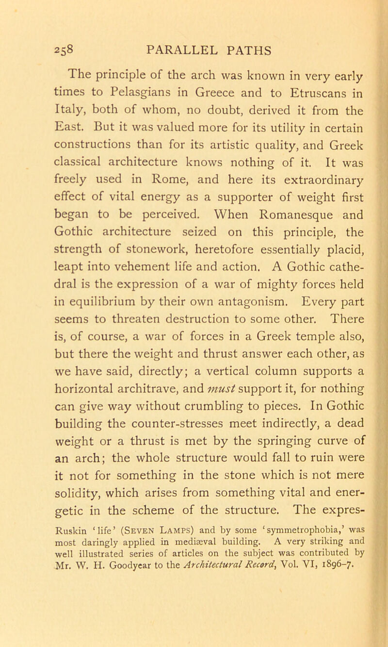 The principle of the arch was known in very early times to Pelasgians in Greece and to Etruscans in Italy, both of whom, no doubt, derived it from the East. But it was valued more for its utility in certain constructions than for its artistic quality, and Greek classical architecture knows nothing of it. It was freely used in Rome, and here its extraordinary effect of vital energy as a supporter of weight first began to be perceived. When Romanesque and Gothic architecture seized on this principle, the strength of stonework, heretofore essentially placid, leapt into vehement life and action. A Gothic cathe- dral is the expression of a war of mighty forces held in equilibrium by their own antagonism. Every part seems to threaten destruction to some other. There is, of course, a war of forces in a Greek temple also, but there the weight and thrust answer each other, as we have said, directly; a vertical column supports a horizontal architrave, and must support it, for nothing can give way without crumbling to pieces. In Gothic building the counter-stresses meet indirectly, a dead weight or a thrust is met by the springing curve of an arch; the whole structure would fall to ruin were it not for something in the stone which is not mere solidity, which arises from something vital and ener- getic in the scheme of the structure. The expres- Ruskin ‘life’ (Seven Lamps) and by some ‘symmetrophobia,’ was most daringly applied in medieval building. A very striking and well illustrated series of articles on the subject was contributed by Mr. W. H. Goodyear to the Architectural Record, Vol. VI, 1896-7.