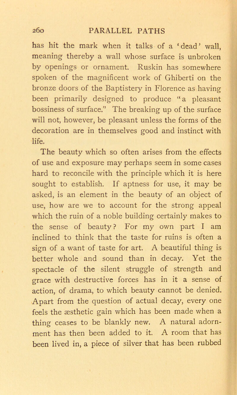 has hit the mark when it talks of a ‘dead’ wall, meaning thereby a wall whose surface is unbroken by openings or ornament. Ruskin has somewhere spoken of the magnificent work of Ghiberti on the bronze doors of the Baptistery in Florence as having been primarily designed to produce “a pleasant bossiness of surface,” The breaking up of the surface will not, however, be pleasant unless the forms of the decoration are in themselves good and instinct with life. The beauty which so often arises from the effects of use and exposure may perhaps seem in some cases hard to reconcile with the principle which it is here sought to establish. If aptness for use, it may be asked, is an element in the beauty of an object of use, how are we to account for the strong appeal which the ruin of a noble building certainly makes to the sense of beauty? For my own part I am inclined to think that the taste for ruins is often a sign of a want of taste for art. A beautiful thing is better whole and sound than in decay. Yet the spectacle of the silent struggle of strength and grace with destructive forces has in it a sense of action, of drama, to which beauty cannot be denied. Apart from the question of actual decay, every one feels the aesthetic gain which has been made when a thing ceases to be blankly new. A natural adorn- ment has then been added to it. A room that has been lived in, a piece of silver that has been rubbed