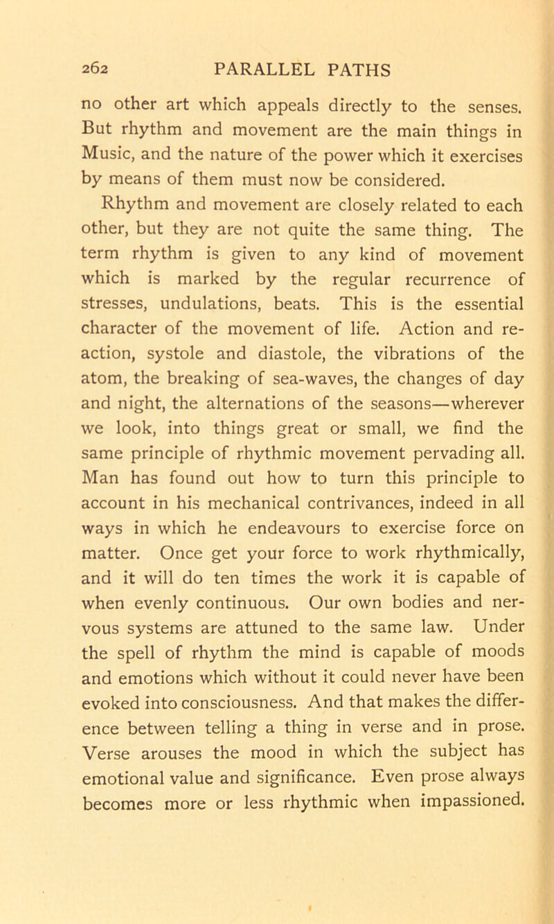 no other art which appeals directly to the senses. But rhythm and movement are the main things in Music, and the nature of the power which it exercises by means of them must now be considered. Rhythm and movement are closely related to each other, but they are not quite the same thing. The term rhythm is given to any kind of movement which is marked by the regular recurrence of stresses, undulations, beats. This is the essential character of the movement of life. Action and re- action, systole and diastole, the vibrations of the atom, the breaking of sea-waves, the changes of day and night, the alternations of the seasons—wherever we look, into things great or small, we find the same principle of rhythmic movement pervading all. Man has found out how to turn this principle to account in his mechanical contrivances, indeed in all ways in which he endeavours to exercise force on matter. Once get your force to work rhythmically, and it will do ten times the work it is capable of when evenly continuous. Our own bodies and ner- vous systems are attuned to the same law. Under the spell of rhythm the mind is capable of moods and emotions which without it could never have been evoked into consciousness. And that makes the differ- ence between telling a thing in verse and in prose. Verse arouses the mood in which the subject has emotional value and significance. Even prose always becomes more or less rhythmic when impassioned.