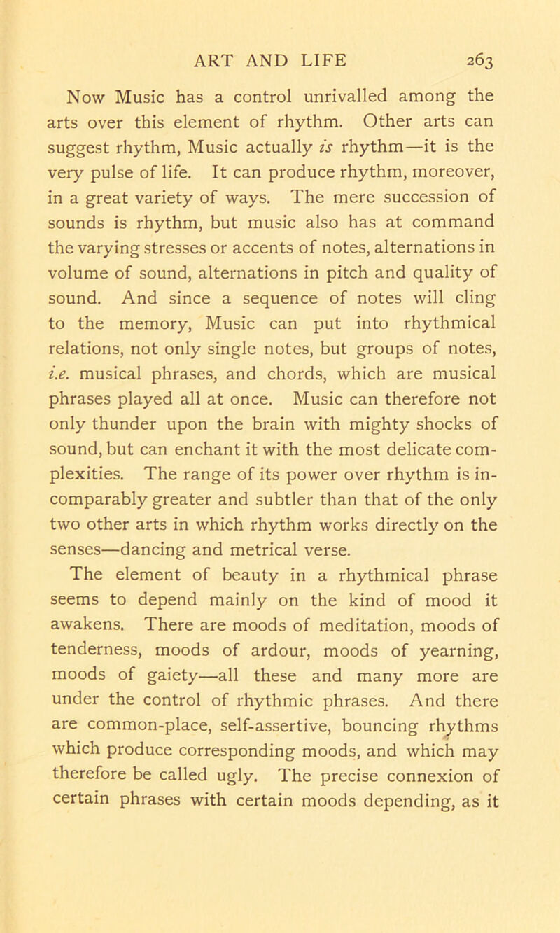 Now Music has a control unrivalled among the arts over this element of rhythm. Other arts can suggest rhythm, Music actually is rhythm—it is the very pulse of life. It can produce rhythm, moreover, in a great variety of ways. The mere succession of sounds is rhythm, but music also has at command the varying stresses or accents of notes, alternations in volume of sound, alternations in pitch and quality of sound. And since a sequence of notes will cling to the memory. Music can put into rhythmical relations, not only single notes, but groups of notes, i.e. musical phrases, and chords, which are musical phrases played all at once. Music can therefore not only thunder upon the brain with mighty shocks of sound, but can enchant it with the most delicate com- plexities. The range of its power over rhythm is in- comparably greater and subtler than that of the only two other arts in which rhythm works directly on the senses—dancing and metrical verse. The element of beauty in a rhythmical phrase seems to depend mainly on the kind of mood it awakens. There are moods of meditation, moods of tenderness, moods of ardour, moods of yearning, moods of gaiety—all these and many more are under the control of rhythmic phrases. And there are common-place, self-assertive, bouncing rh_ythms which produce corresponding moods, and which may therefore be called ugly. The precise connexion of certain phrases with certain moods depending, as it