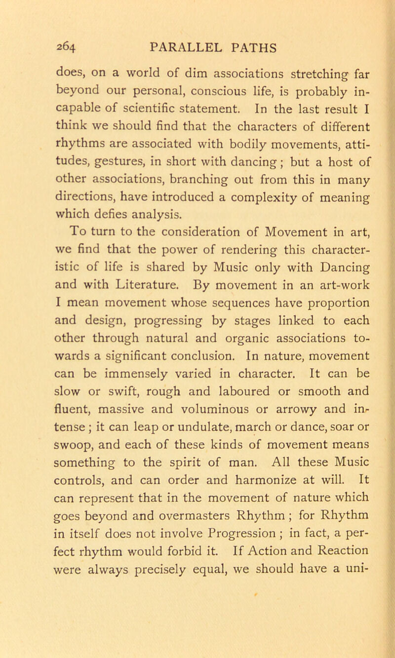 does, on a world of dim associations stretching far beyond our personal, conscious life, is probably in- capable of scientific statement. In the last result I think we should find that the characters of different rhythms are associated with bodily movements, atti- tudes, gestures, in short with dancing; but a host of other associations, branching out from this in many directions, have introduced a complexity of meaning which defies analysis. To turn to the consideration of Movement in art, we find that the power of rendering this character- istic of life is shared by Music only with Dancing and with Literature. By movement in an art-work I mean movement whose sequences have proportion and design, progressing by stages linked to each other through natural and organic associations to- wards a significant conclusion. In nature, movement can be immensely varied in character. It can be slow or swift, rough and laboured or smooth and fluent, massive and voluminous or arrowy and inr tense ; it can leap or undulate, march or dance, soar or swoop, and each of these kinds of movement means something to the spirit of man. All these Music controls, and can order and harmonize at will. It can represent that in the movement of nature which goes beyond and overmasters Rhythm ; for Rhythm in itself does not involve Progression ; in fact, a per- fect rhythm would forbid it. If Action and Reaction were always precisely equal, we should have a uni-