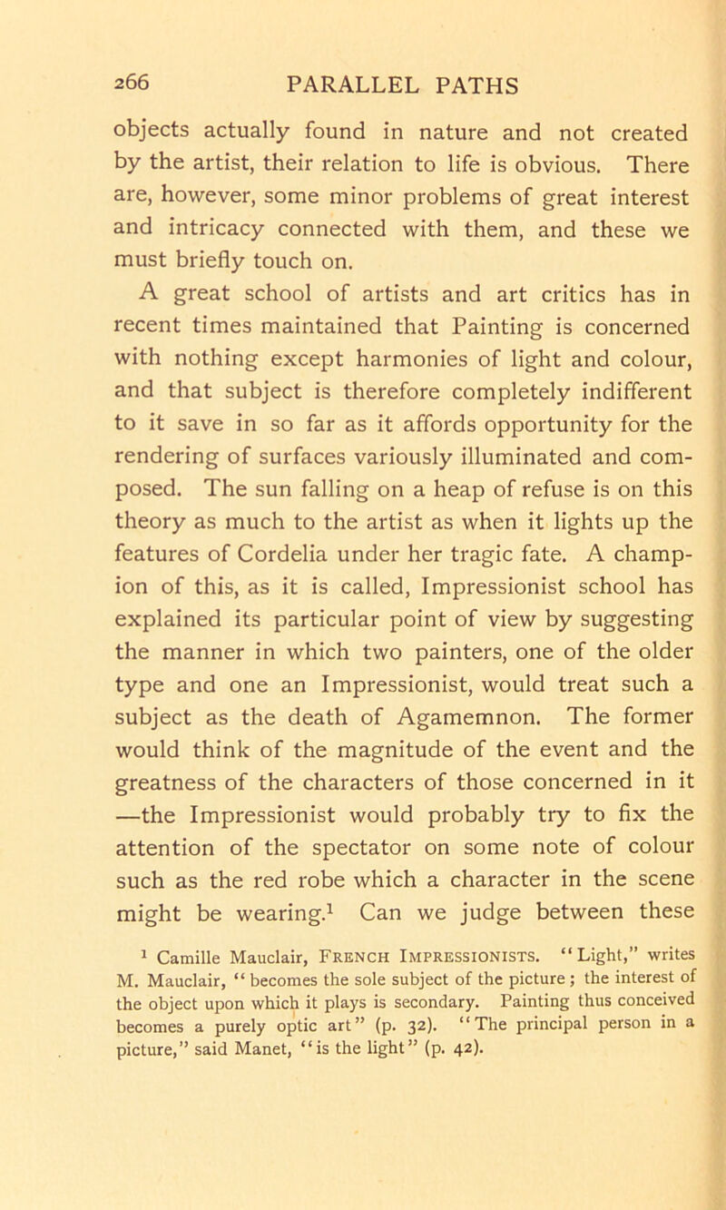 objects actually found in nature and not created by the artist, their relation to life is obvious. There are, however, some minor problems of great interest and intricacy connected with them, and these we must briefly touch on. A great school of artists and art critics has in recent times maintained that Painting is concerned with nothing except harmonies of light and colour, and that subject is therefore completely indifferent to it save in so far as it affords opportunity for the rendering of surfaces variously illuminated and com- posed. The sun falling on a heap of refuse is on this theory as much to the artist as when it lights up the features of Cordelia under her tragic fate. A champ- ion of this, as it is called. Impressionist school has explained its particular point of view by suggesting the manner in which two painters, one of the older type and one an Impressionist, would treat such a subject as the death of Agamemnon. The former would think of the magnitude of the event and the greatness of the characters of those concerned in it —the Impressionist would probably try to fix the attention of the spectator on some note of colour such as the red robe which a character in the scene might be wearing.^ Can we judge between these ^ Camille Mauclair, French Impressionists. “Light,” writes M. Mauclair, “ becomes the sole subject of the picture; the interest of the object upon which it plays is secondary. Painting thus conceived becomes a purely optic art” (p. 32). “The principal person in a picture,” said Manet, “is the light” (p. 42).
